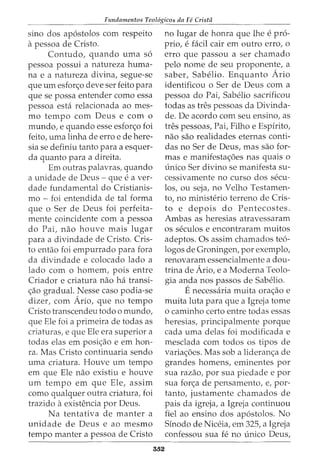 Fundamentos Teol6gicos da Fe Crista
sino dos apostolos com respeito
apessoa de Cristo.
Contudo, quando uma so
pessoa possui a natureza huma-
na e a natureza divina, segue-se
que urn esfon;;o deve ser feito para
que se possa entender como essa
pessoa est<i relacionada ao mes-
mo tempo com Deus e com o
mundo, e quando esse esforc;o foi
feito, uma linha de erro e de here-
sia se definiu tanto para a esquer-
da quanto para a direita.
Em outras palavras, quando
a unidade de Deus - que e a ver-
dade fundamental do Cristianis-
mo - foi entendida de tal forma
que o Ser de Deus foi perfeita-
mente coincidente com a pessoa
do Pai, nao houve mais lugar
para a divindade de Cristo. Cris-
to entao foi empurrado para fora
da divindade e colocado lado a
lado com o homem, pois entre
Criador e criatura nao ha transi-
c;ao gradual. Nesse caso podia-se
dizer, com Ario, que no tempo
Cristo transcendeu todo o mundo,
que Ele foi a primeira de todas as
criaturas, e que Ele era superior a
todas elas em posic;ao e em hon-
ra. Mas Cristo continuaria sendo
uma criatura. Houve urn tempo
em que Ele nao existiu e houve
urn tempo em que Ele, assim
como qualquer outra criatura, foi
trazido aexistencia por Deus.
Na tentativa de manter a
unidade de Deus e ao mesmo
tempo manter a pessoa de Cristo
552
no lugar de honra que lhe e pro-
prio, e facil cair em outro erro, o
erro que passou a ser chamado
pelo nome de seu proponente, a
saber, Sabelio. Enquanto Ario
identificou o Ser de Deus com a
pessoa do Pai, Sabelio sacrificou
todas as tres pessoas da Divinda-
de. De acordo com seu ensino, as
tres pessoas, Pai, Filho e Espirito,
nao sao realidades eternas conti-
das no Ser de Deus, mas sao for-
mas e manifestac;oes nas quais o
unico Ser divino se manifesta su-
cessivamente no curso dos secu-
los, ou seja, no Velho Testamen-
to, no ministerio terreno de Cris-
to e depois do Pentecostes.
Ambas as heresias atravessaram
os seculos e encontraram muitos
adeptos. Os assim chamados teo-
logos de Groningen, por exemplo,
renovaram essencialmente a dou-
trina de Ario, e a Moderna Teolo-
gia anda nos passos de Sabelio.
Enecessaria muita orac;ao e
muita luta para que a Igreja tome
o caminho certo entre todas essas
heresias, principalmente porque
cada uma delas foi modificada e
mesclada com todos os tipos de
variac;oes. Mas sob a lideranc;a de
grandes homens, eminentes por
sua razao, por sua piedade e por
sua forc;a de pensamento, e, por-
tanto, justamente chamados de
pais da igreja, a Igreja continuou
fiel ao ensino dos apostolos. No
Sinodo de Niceia, em 325, a Igreja
confessou sua fe no unico Deus,
 
