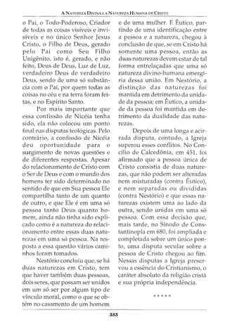 A NATUREZA DIVINA E A NATUREZA HUMANA DE CRISTO
o Pai, o Todo-Poderoso, Criador
de todas as coisas visiveis e invi-
siveis e no unico Senhor Jesus
Cristo, o Filho de Deus, gerado
pelo Pai como Seu Filho
Unigenito, isto e, gerado, e nao
feito, Deus de Deus, Luz de Luz,
verdadeiro Deus de verdadeiro
Deus, sendo de urna s6 substan-
cia corn o Pai, por quem todas as
coisas no ceu e na terra forarn fei-
tas, e no Espirito Santo.
Por rnais irnportante que
essa confissao de Niceia tenha
sido, ela nao colocou urn ponto
final nas disputas teol6gicas. Pelo
contrario, a confissao de Niceia
deu oportunidade para o
surgirnento de novas questoes e
de diferentes respostas. Apesar
do relacionarnento de Cristo corn
o Ser de Deus e corn o rnundo dos
hornens ter sido deterrninado no
sentido de que ern Sua pessoa Ele
cornpartilha tanto de urn quanto
de outro, e que Ele e ern urna s6
pessoa tanto Deus quanto ho-
rnern, ainda nao tinha sido expli-
cado como e a natureza do relaci-
onarnento entre essas duas natu-
rezas ern urna s6 pessoa. Nares-
posta a essa questao varios carni-
nhos forarn tornados.
Nest6rio concluiu que, se ha
duas naturezas ern Cristo, tern
que haver tarnbern duas pessoas,
dois seres, que possarn ser unidos
ern urn s6 ser por algurn tipo de
vinculo moral, como o que se ob-
tern no casarnento de urn hornern
353
e de urna rnulher. E Eutico, par-
tindo de urna identifica<;ao entre
a pessoa e a natureza, chegou a
conclusao de que, se ern Cristo ha
sornente urna pessoa, entao as
duas naturezas devern estar de tal
forma entrela<;adas que urna s6
natureza divino-hurnana ernergi-
ria dessa uniao. Ern Nest6rio, a
distin<;ao das naturezas foi
rnantida ern detrirnento da unida-
de da pessoa; ern Eutico, a unida-
de da pessoa foi rnantida ern de-
trirnento da dualidade das natu-
rezas.
Depois de urna longa e acir-
rada disputa, contudo, a Igreja
superou esses conflitos. No Con-
cilio de Calcedonia, ern 451, foi
afirrnado que a pessoa unica de
Cristo consistia de duas nature-
zas, que nao podern ser alteradas
nern rnisturadas (contra Eutico),
e nern separadas ou divididas
(contra Nest6rio) e que essas na-
turezas existern urna ao lado da
outra, sendo unidas ern urna s6
pessoa. Corn essa decisao que,
rnais tarde, no Sinodo de Cons-
tantinopla ern 680, foi arnpliada e
cornpletada sobre urn unico pon-
to, urna disputa secular sobre a
pessoa de Cristo chegou ao firn.
Nessas disputas a Igreja preser-
vou a essencia do CristianisrnoI 0
carater absoluto da religiao crista
e sua propria independencia.
*****
 