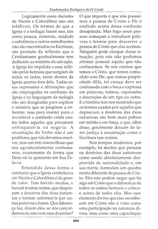 Fundamentos Teol6gicos da Fe Crista
Logicamente essas decisoes
de Niceia e Calcedonia nao sao
infaliveis. Os termos de que a
Igreja e a teologia fazem uso, tais
como pessoa, natureza, unidade
e substancia e outros semelhantes
nao sao encontrados na Escritura,
sao produto da reflexao que o
Cristianismo gradualmente tern
dedicado ao misterio da salva<;ao.
A Igreja foi impelida a essa refle-
xao pelas heresias que surgiam de
todos os lados, tanto dentro da
Igreja quanto fora dela. Todas es-
sas expressoes e afirma<;oes que
sao empregadas na confissao da
Igreja e na linguagem da teologia
nao sao designadas para explicar
o misterio que se propoem a en-
frentar, mas para manter pura e
invioliivel a confissao crista con-
tra todos aqueles que procuram
enfraquece-la ou nega-la. A
encarna<;ao do Verbo nao e urn
problema que n6s devamos resol-
ver1 mas urn fato maravilhoso que
n6s agradecidamente confessa-
mos, exatamente da forma que
Deus no-lo apresenta em Sua Pa-
lavra.
Entendida dessa forma a
confissao que a Igreja estabeleceu
em Niceia e Calcedonia e de gran-
de valor. Tern havido muitos, e
havera muitos outros, que despre-
zam a doutrina das duas nature-
zas e tentam substitui-la por ou-
tras palavras e frases. Que diferen-
<;a faz, dizem eles, se n6s concor-
damos ou nao com essa doutrina?
554
0 que importa e que n6s possuf-
mos a pessoa de Cristo e Ele e
exaltado acima dessa confissao
desajeitada. Mas logo essas pes-
soas come<;am a introduzir pala-
vras e termos para descrever a
pessoa de Cristo que elas aceitam.
Ninguem pode escapar dessa si-
tua<;ao, pois n6s nao podemos
afirmar possuir aquilo que nao
conhecemos. Se n6s cremos que
temos o Cristo, que temos comu-
nhao com Ele, que somos propri-
edade dEle, tal cren<;a deve ser
confessada com a boca e expressa
em palavras, termos, expressoes
e descri<;oes de urn tipo ou outro.
E a hist6ria tern nos mostrado que
os termos usados por aqueles que
depreciam a doutrina das duas
naturezas sao bern mais pobres
em merito e em for<;a, e que, alem
disso, geralmente deixam de fa-
zer justi<;a a encarna<;ao como a
Escritura nos ensina.
Nos tempos modernosr por
exemplo, ha muitos que pensam
na doutrina das duas naturezas
como sendo absolutamente des-
provida de racionalidade er em
sua mente, formulam urn quadro
muito diferente da pessoa de Cris-
to. Eles nao podem negar que ha
algo em Cristo que o diferencia de
todos os outros homens e coloca-
o acima de todos eles. Mas esse
elemento divino que eles reconhe-
cem em Cristo nao e visto como
uma participa<;ao na natureza di-
vina, mas como uma capacita<;ao
 