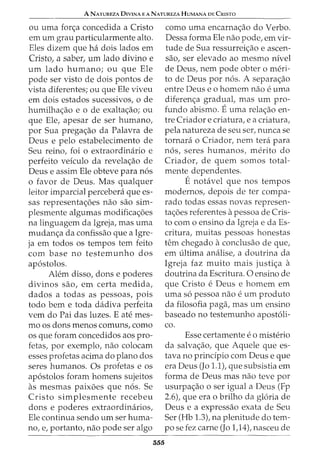 A NATUREZA DIVINA E A NATUREZA HUMANA DE CRISTO
ou uma for<;a concedida a Cristo
em urn grau particularmente alto.
Eles dizem que ha dois lados em
Cristo1 a saber1 um lado divino e
urn lado humano; ou que Ele
pode ser visto de dois pontos de
vista diferentes; ou que Ele viveu
em dois estados sucessivos, o de
humilha<;ao e o de exalta<;ao; ou
que Ele, apesar de ser humano,
por Sua prega<;ao da Palavra de
Deus e pelo estabelecimento de
Seu reino, foi o extraordinario e
perfeito veiculo da revela<;ao de
Deus e assim Ele obteve para n6s
o favor de Deus. Mas qualquer
leitor imparcial percebera que es-
sas representa<;6es nao sao sim-
plesmente algumas modifica<;6es
na linguagem da Igreja, mas uma
mudan<;a da confissao que a Igre-
ja em todos os tempos tern feito
com base no testemunho dos
ap6stolos.
Alem disso, dons e poderes
divinos sao, em certa medida,
dados a todas as pessoas, pois
todo bern e toda dadiva perfeita
vem do Pai das luzes. E ate mes-
mo os dons menos comuns, como
os que foram concedidos aos pro-
fetas, por exemplo, nao colocam
esses profetas acima do plano dos
seres humanos. Os profetas e os
ap6stolos foram homens sujeitos
as mesmas paixoes que n6s. Se
Cristo simplesmente recebeu
dons e poderes extraordinarios,
Ele continua sendo urn ser huma-
no, e, portanto, nao pode ser algo
355
como uma encarna<;ao do Verbo.
Dessa forma Ele nao pode, em vir-
tude de Sua ressurrei<;ao e ascen-
sao1 ser elevado ao mesmo nivel
de Deus, nem pode obter o meri-
to de Deus por n6s. A separa<;ao
entre Deus e o homem nao e uma
diferen<;a gradual, mas urn pro-
funda abismo. Euma rela<;ao en-
tre Criador e criatura, e a criatura,
pela natureza de seu ser, nunca se
tornara o Criador, nem tera para
n6s, seres humanos, merito do
Criador, de quem somos total-
mente dependentes.
Enotavel que nos tempos
modernos, depois deter compa-
rado todas essas novas represen-
ta<;6es referentes a pessoa de Cris-
to com o ensino da Igreja e da Es-
critura, muitas pessoas honestas
tern chegado a conclusao de que,
em ultima analise, a doutrina da
Igreja faz muito mais justi<;a a
doutrina da Escritura. 0 ensino de
que Cristo e Deus e homem em
uma s6 pessoa nao e urn produto
da filosofia paga, mas urn ensino
baseado no testemunho apost6li-
co.
Esse certamente e o misterio
da salva<;ao, que Aquele que es-
tava no principia com Deus e que
era Deus (Jo 1.1), que subsistia em
forma de Deus mas nao teve por
usurpa<;ao o ser igual a Deus (Fp
2.6), que era o brilho da gloria de
Deus e a expressao exata de Seu
Ser (Hb 1.3), na plenitude do tem-
po se fez carne (Jo 1,14), nasceu de
 