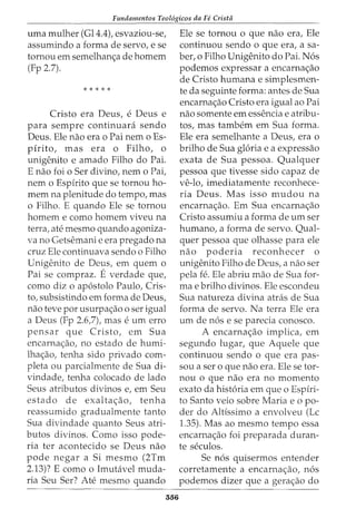 Fundamentos Teol6gicos da Fe Crista
uma mulher (Gl4.4), esvaziou-se,
assumindo a forma de servo, e se
tornou em semelhan<;a de homem
(Fp 2.7).
* * * * *
Cristo era Deus, e Deus e
para sempre continuara sendo
Deus. Ele nao era o Pai nem o Es-
pirito, mas era o Filho, o
unigenito e amado Filho do Pai.
E nao foi o Ser divino, nem o Pai,
nem o Espirito que se tornou ho-
mem na plenitude do tempo, mas
o Filho. E quando Ele se tornou
homem e como homem viveu na
terra, ate mesmo quando agoniza-
va no Getsemani e era pregado na
cruz Ele continuava sendo o Filho
Unigenito de Deus, em quem o
Pai se compraz. Everdade que,
como diz o ap6stolo Paulo, Cris-
to, subsistindo em forma de Deus,
nao teve por usurpa<;ao o ser igual
a Deus (Fp 2.6,7), mas e urn erro
pensar que Cristo, em Sua
encarna<;ao, no estado de humi-
lha<;ao, tenha sido privado com-
pleta ou parcialmente de Sua di-
vindade, tenha colocado de lado
Seus atributos divinos e, em Seu
estado de exalta<;ao, tenha
reassumido gradualmente tanto
Sua divindade quanto Seus atri-
butos divinos. Como isso pode-
ria ter acontecido se Deus nao
pode negar a Si mesmo (2Tm
2.13)? E como o Imutavel muda-
ria Seu Ser? Ate mesmo quando
556
Ele se tornou o que nao era, Ele
continuou sendo o que era, a sa-
ber, o Filho Unigenito do Pai. N6s
podemos expressar a encarna<;ao
de Cristo humana e simplesmen-
te da seguinte forma: antes de Sua
encarna<;ao Cristo era igual ao Pai
nao somente em essencia e atribu-
tos, mas tambem em Sua forma.
Ele era semelhante a Deus, era o
brilho de Sua gloria e a expressao
exata de Sua pessoa. Qualquer
pessoa que tivesse sido capaz de
ve-lo, imediatamente reconhece-
ria Deus. Mas isso mudou na
encarna<;ao. Em Sua encarna<;ao
Cristo assumiu a forma de urn ser
humano, a forma de servo. Qual-
quer pessoa que olhasse para ele
nao poderia reconhecer o
unigenito Filho de Deus, a nao ser
pela fe. Ele abriu mao de Sua for-
mae brilho divinos. Ele escondeu
Sua natureza divina atras de Sua
forma de servo. Na terra Ele era
urn de n6s e se parecia conosco.
A encarna<;ao implica, em
segundo lugar, que Aquele que
continuou sendo o que era pas-
sou a ser o que nao era. Ele se tor-
nou o que nao era no momento
exato da hist6ria em que o Espiri-
to Santo veio sobre Maria eo po-
der do Altfssimo a envolveu (Lc
1.35). Mas ao mesmo tempo essa
encarna<;ao foi preparada duran-
te seculos.
Se n6s quisermos entender
corretamente a encarna<;ao, n6s
podemos dizer que a gera<;ao do
 