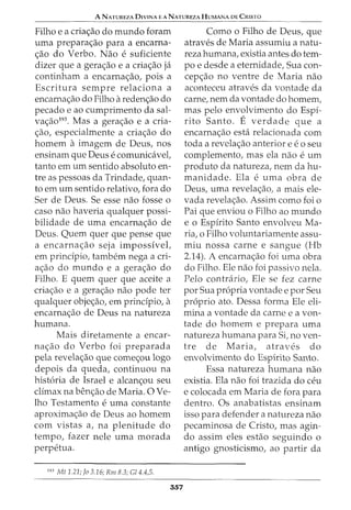 A NATUREZA DIVINA EANATUREZAHUMANA DE CRISTO
Filho e a cria<;ao do mundo foram
uma prepara<;ao para a encarna-
<;ao do Verbo. Nao e suficiente
dizer que a gera<;ao e a cria<;ao ja
continham a encarna<;ao, pois a
Escritura sempre relaciona a
encarna<;ao do Filho areden<;ao do
pecado e ao cumprimento da sal-
va<;ao193. Mas a gera<;ao e a cria-
<;ao, especialmente a cria<;ao do
homem a imagem de Deus, nos
ensinam que Deus e comunicavel,
tanto em urn sentido absoluto en-
tre as pessoas da Trindade, quan-
to em urn sentido relativo, fora do
Ser de Deus. Se esse nao fosse o
caso nao haveria qualquer possi-
bilidade de uma encarna<;ao de
Deus. Quem quer que pense que
a encarna<;ao seja impossivel,
em principio, tambem nega a cri-
a<;ao do mundo e a gera<;ao do
Filho. E quem quer que aceite a
cria<;ao e a gera<;ao nao pode ter
qualquer obje<;ao, em principio, a
encarna<;ao de Deus na natureza
humana.
Mais diretamente a encar-
na<;ao do Verbo foi preparada
pela revelac;ao que comec;ou logo
depois da queda, continuou na
historia de Israel e alcan<;ou seu
climax na ben<;ao de Maria. 0 Ve-
lho Testamento e uma constante
aproximac;ao de Deus ao homem
com vistas a, na plenitude do
tempo, fazer nele uma morada
perpetua.
193
Mt 1.21; Jo 3.16; Rm 8.3; Gl4.4,5.
357
Como o Filho de Deus, que
atraves de Maria assumiu a natu-
reza humana, existia antes do tem-
po e desde a eternidade, Sua con-
cep<;ao no ventre de Maria nao
aconteceu atraves da vontade da
carne, nem da vontade do homem,
mas pelo envolvimento do Espi-
rito Santo. E verdade que a
encarna<;ao esta relacionada com
toda a revela<;ao anterior e e o seu
complemento, mas ela nao e urn
produto da natureza, nem da hu-
manidade. Ela e uma obra de
Deus, uma revela<;ao, a mais ele-
vada revela<;ao. Assim como foi o
Pai que enviou o Filho ao mundo
e o Espirito Santo envolveu Ma-
ria, o Filho voluntariamente assu-
miu nossa carne e sangue (Hb
2.14). A encarna<;ao foi uma obra
do Filho. Ele nao foi passivo nela.
Pelo contrario, Ele se fez carne
por Sua propria vontade e por Seu
proprio ato. Dessa forma Ele eli-
mina a vontade da carne e a von-
tade do homem e prepara uma
natureza humana para Si, no ven-
tre de Maria, atraves do
envolvimento do Espirito Santo.
Essa natureza humana nao
existia. Ela nao foi trazida do ceu
e colocada em Maria de fora para
dentro. Os anabatistas ensinam
isso para defender a natureza nao
pecaminosa de Cristo, mas agin-
do assim eles estao seguindo o
antigo gnosticismo, ao partir da
 