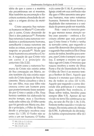 Fundamentos Teol6gicos da Fe Crista
ideia de que a carne e a materia
sao pecaminosas em si mesmas.
Mas tambern na encarna<;ao a Es-
critura sustenta a bondade da cri-
a<;ao e a origem divina da mate-
na.
Cristo assumiu Sua nature-
za humana em Maria194
• Com rela-
<;ao a carne, Cristo descende de
Davi e dos patriarcas195
• Portanto
Sua natureza e uma natureza ver-
dadeira e perfeitamente humana,
semelhante anossa natureza em
todas as coisas, exceto no que diz
respeito ao pecado196
• Nada que
fosse humano era estranho a Cris-
to. A nega<;ao de que Cristo veio
em carne e 0 principia do
anticristo (1Jo 2.22).
Assim como a natureza hu-
mana de Cristo nao existia antes
de Sua concep<;ao em Maria, as-
sim tambem ela nao existiu sepa-
rada de Cristo depois de Seu nas-
cimento. Maria concebeu e deu a
luz urn filho, mas esse filho nao
cresceu como urn homem para
que posteriormente fosse assumi-
do por Cristo e unido a Ele. Essa
heresia tambem foi elaborada ha
muito tempo, mas a Escritura
nada sabe sobre ela. 0 filho santo
que foi gerado em Maria era, des-
de o principia, o Filho de Deus, e
desde o principia recebeu esse
nome (Lc 1.35). 0 Verbo nao se
uniu a urn ser humano. 0 Verbo
194
Mt 1.20; Lc 2.7; Gl 4.4.
195
At 2.30; Rm 1.3; 9.5.
196
Hb 2.14,17; 4.15.
358
sefez carne (Jo 1.14). E, portanto, a
Igreja crista em sua confissao nao
diz que o Filho assumiu uma pes-
soa humana, mas uma natureza
humana. Somente dessa forma a
dualidade das naturezas e a uni-
dade da pessoa pode ser mantida.
Pois- esse eo terceiro pon-
to que merece nossa aten<;ao so-
bre esse assunto - embora a Es-
critura afirme que seja possivel
que Cristo fosse o Verbo e tenha
se tornado carne, que segundo a
carne Ele descende dos patriarcas
e segundo Sua essencia Ele e Deus
acima de todos, bendito para sem-
pre, esse Cristo e sempre uma pes-
soa. Esempre o mesmo ser que
fala e age em Cristo. 0 menino que
nasceu recebeu o nome de Deus
Forte e Pai da Eternidade (Is 9.6).
0 filho de Davi e ao mesmo tem-
po o Senhor de Davi. Aquele que
desceu e o mesmo que subiu aci-
ma de todos OS ceus (Ef 4.10).
Aquele que segundo a carne des-
cende dos patriarcas e o mesmo
que, segundo Sua essencia, e
Deus sobre todos, bendito para
sempre (Rm 9.5). Apesar de ter
vivido na terra Ele continuava no
ceu, no seio do Pai (Jo 1.18; 3.13).
Embora tenha nascido e vivido no
tempo, Ele existia antes de Abraao
(Jo 8.58). A plenitude da divinda-
de habita corporalmente nEle (Cl
2.9).
 