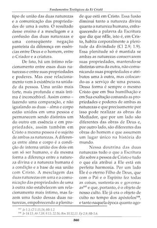 Fundamentos Teol6gicos da Fe Crista
tipo de uniao das duas naturezas de que esta em Cristo. Essa fusao
e a comunicac;ao das proprieda- diminui tanto a natureza divina
des de uma aoutra. 0 resultado quanto a natureza humana, enfra-
desse ensino e a mesclagem e a quecendo a palavra da Escritura
confusao das duas naturezas e que diz que nEle, isto e, em Cris-
uma conseqiiente negac;ao to, habita corporalmente a pleni-
panteista da diferenc;a em essen- tude da divindade (Cl 2.9; 1.9).
cias entre Deus eo homem, entre Essa plenitude s6 e mantida se
o Criador e a criatura. ambas as naturezas conservarem
De fato, ha urn intimo rela- suas propriedades, mantendo-se
cionamento entre essas duas na- distintas uma da outra, nao comu-
turezas e entre suas propriedades nicando suas propriedades e atri-
e poderes. Mas esse relaciona- butos uma aoutra, mas colocan-
mento vern aexistencia na unida- do-as a servic;o de uma pessoa.
de da pessoa. Uma uniao mais Dessa forma e sempre o mesmo
forte, mais profunda e mais inti- Cristo que em Sua humilhac;ao e
rna e inconcebivel. Assim como- em Sua exaltac;ao comanda as pro-
fazendo uma comparac;ao, e nao priedades e poderes de ambas as
igualando as duas- alma e corpo naturezas e que precisamente por
estao unidos em uma pessoa e isso pode realizar as obras do
permanecem sendo distintos urn Mediador, que por urn lado sao
do outro em essencia e em pro- diferentes das obras de Deus e,
priedades, assim tambem em por outro lado, sao diferentes das
Cristo a mesma pessoa eo sujeito obras do homem e que assumem
de ambas as naturezas. A diferen- urn lugar unico na hist6ria do
c;a entre alma e corpo e a condi- mundo.
c;ao de interna uniao dos dois em Nessa doutrina das duas
urn s6 ser humano, e da mesma naturezas tudo o que a Escritura
forma a diferenc;a entre a nature- diz sobre a pessoa de Cristo e tudo
za divina e a natureza humana e o que ela atribui a Ele esta em
a condic;ao e a base de sua uniao perfeita harmonia. Por urn lado
com Cristo. A mesclagem das Ele eo eterno Filho de Deus, que
duas naturezas em uma e a cornu- com o Pai e o Espirito fez todas
nicac;ao das propriedades de uma as coisas, sustenta-as e governa-
aoutra nao estabelecem urn rela- as197
e que, portanto, e 0 objeto de
cionamento mais intimo, mas fa- nosso culto. Ele ja era o objeto de
zem uma fusao dessas duas na- culto no tempo dos ap6stolos198
,
turezas, empobrecendo a plenitu- e tanto naquela epoca quanto ago-
--------------------------------------~----
197
jo 1.3; C/1.15,16; Hb 1.2.
198
Jo 14.13; At 7.59; 9.13; 22.16; Rm 10.12)3. Fp 2.9; Hb 1.6.
560
 