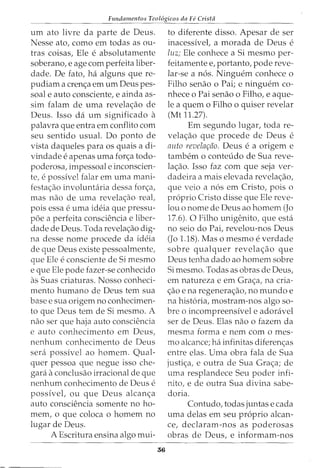 Fundamentos Teol6gicos da Fe Crista
urn ato livre da parte de Deus.
Nesse ato, como em todas as ou-
tras coisas, Ele e absolutamente
soberano, e age com perfeita liber-
dade. De fato, ha alguns que re-
pudiam a cren<;a em urn Deus pes-
soal e auto consciente, e ainda as-
sim falam de uma revela<;ao de
Deus. Isso da urn significado a
palavra que entra em conflito com
seu sentido usual. Do ponto de
vista daqueles para os quais a di-
vindade e apenas uma for<;a todo-
poderosa, impessoal e inconscien-
te, e possivel falar em uma mani-
festa<;ao involuntaria dessa for<;a,
mas nao de uma revela<;ao real,
pois essa e uma ideia que pressu-
poe a perfeita consciencia e liber-
dade de Deus. Toda revela<;ao dig-
na desse nome procede da ideia
de que Deus existe pessoalmente,
que Ele e consciente de Si mesmo
e que Ele pode fazer-se conhecido
as Suas criaturas. Nosso conheci-
mento humano de Deus tern sua
base e sua origem no conhecimen-
to que Deus tern de Si mesmo. A
nao ser que haja auto consciencia
e auto conhecimento em Deus,
nenhum conhecimento de Deus
sera possivel ao homem. Qual-
quer pessoa que negue isso che-
gara a conclusao irracional de que
nenhum conhecimento de Deus e
possivel, ou que Deus alcan<;a
auto consciencia somente no ho-
mem, o que coloca o homem no
lugar de Deus.
A Escritura ensina algo mui-
56
to diferente disso. Apesar de ser
inacessivel, a morada de Deus e
luz; Ele conhece a Si mesmo per-
feitamente e, portanto, pode reve-
lar-se a n6s. Ninguem conhece o
Filho senao o Pai; e ninguem co-
nhece o Pai senao o Filho, e aque-
le a quem o Filho o quiser revelar
(Mt 11.27).
Em segundo lugar, toda re-
vela<;ao que procede de Deus e
auto revelar;iio. Deus e a origem e
tambem o conteudo de Sua reve-
la<;ao. Isso faz com que seja ver-
dadeira a rnais elevada revelac;ao,
que veio a nos em Cristo, pois o
proprio Cristo disse que Ele reve-
lou o nome de Deus ao homem (Jo
17.6). 0 Filho unigenito, que esta
no seio do Pai, revelou-nos Deus
(Jo 1.18). Mas o mesmo e verdade
sobre qualquer revelac;ao que
Deus tenha dado ao homem sobre
Si mesmo. Todas as obras de Deus,
em natureza e em Grac;a, na cria-
c;ao e na regenerac;ao, no mundo e
na historia, mostram-nos algo sa-
bre o incompreensivel e adoravel
ser de Deus. Elas nao o fazem da
mesma forma e nem com o mes-
mo alcance; ha infinitas diferenc;as
entre elas. Uma obra fala de Sua
justic;a, e outra de Sua Grac;a; de
uma resplandece Seu poder infi-
nito, e de outra Sua divina sabe-
doria.
Contudo, todas juntas e cada
uma delas em seu proprio alcan-
ce, declaram-nos as poderosas
obras de Deus, e informam-nos
 