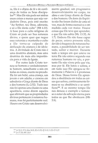 A NATUREZA DIVINA E A NATUREZA HUMANA DE CRISTO
ra, Ele e o objeto de fe e de confi-
anc;a de todos os Seus disdpu-
los199. Mas Ele nao pode ser ambas
essas coisas a menos que seja ver-
dadeiro Deus, pois esta escrito:
"Ao Senhor, teu Deus, adoraras,
e s6 a Ele daras culto" (Mt 4.10).
A base para o culto religioso de
Cristo s6 pode ser Sua natureza
divina, e quem quer que negue
essa natureza e mantenha o culto
a Ele torna-se culpado de
deificac;ao da criatura e de idola-
tria. A divindade de Cristo nao e
uma doutrina abstrata, mas uma
doutrina da mais alta importan-
cia para a vida da Igreja.
Por outro lado Cristo tor-
nou-se homem e verdadeiramen-
te homem, semelhante a n6s em
todas as coisas, exceto no pecado.
Ele foi urn bebe, uma crianc;a, urn
jovem e urn adulto, e cresceu em
sabedoria e Grac;a diante de Deus
e dos homens (Lc 2.52). Tudo isso
nao foi apenas uma ilusao ou uma
aparencia, como dizem aqueles
que afirmam que as propriedades
divinas pertencem anatureza hu-
mana, mas foi perfeitamente real.
Houve em Cristo urn desenvolvi-
mento gradual, urn progressivo
desenvolvimento no corpo, na
alma e em Grac;a diante de Deus
e dos homens. Os dons do Espfri-
to nao lhe foram dados de uma s6
vez, mas de forma sucessiva e em
medida cada vez maior. Houve
coisas que Ele teve que aprender,
e que Ele nao sabia (Me 13.32; At
1.7). Embora Ele nao fosse capaz
de pecar, estava presente nEle,
devido afraqueza da natureza hu-
mana, a possibilidade de ser ten-
tado, sofrer e morrer. Durante
todo o tempo em que esteve na
terra Ele nao estava segundo sua
natureza humana no ceu, e par-
tanto Ele nao viveu pelo que via,
mas por fe. Ele lutou e sofreu, e
em tudo isso Ele apegou-se fir-
memente aPalavra e apromessa
de Deus. Dessa forma Ele apren-
deu a obediencia em todas as coi-
sas que sofreu, continuamente fir-
mou-se na obediencia e se santi-
ficou200. E ao mesmo tempo Ele
nos deixou o exemplo e tornou-
se o autor da salvac;ao eterna para
todos os que lhe obedecem (Hb
5.9).
199
jo 14.1; 17.3; Rm 14.9; 2Co 5.15; Ef3.12; 5.23; C/1.27.
200
Jo 17.19; Hb 5.8,9
361
 