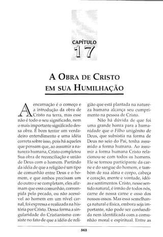 CAPITULO
)]{(
A 0BRA DE CRISTO
EM SUA HUMILHA<:=AO
A
encarna<;ao e o come<;o e
a introdu<;ao da obra de
Cristo na terra, mas esse
nao e todo o seu significado, nem
o mais importante significado des-
sa obra. E born tentar urn verda-
deiro entendimento e uma ideia
correta sobre isso, pois ha aqueles
que pensam que, ao assumir ana-
tureza humana, Cristo completou
Sua obra de reconcilia<;ao e uniao
de Deus com o homem. Partindo
da ideia de que a religiao e urn tipo
de comunhao entre Deus eo ho-
mem, e que ambos precisam urn
do outro e se completam, eles afir-
mam que essa comunhao, corrom-
pida pelo pecado, ou nao acessi-
vel ao homem em urn nivel car-
nal, foi expressa e realizada na his-
toria por Cristo. Dessa forma a sin-
gularidade do Cristianismo con-
siste no fato de que a ideia de reli-
363
giao que esta plantada na nature-
za humana alcan<;a seu cumpri-
mento na pessoa de Cristo.
Nao ha duvida de que foi
uma grande honra para a huma-
nidade que o Filho unigenito de
Deus, que subsistia na forma de
Deus no seio do Pai, tenha assu-
mido a forma humana. Ao assu-
mir a forma humana Cristo rela-
cionou-se com todos os homens.
Ele se tornou participante da car-
nee do sangue do homem, e tam-
bern de sua alma e corpo, cabe<;a
e cora<;ao, mente e vontade, idei-
as e sentimentos. Cristo, nesse sen-
tido naturat e irmao de todos n6s,
carne de nossa carne e osso dos
nossos ossos. Mas essa semelhan-
<;a naturale fisica, embora seja im-
portante, nao pode ser confundi-
da nem identificada com a comu-
nhao moral e espiritual. Entre as
 