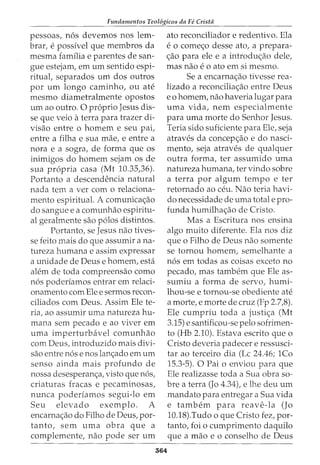 Fundamentos Teol6gicos da Fe Crista
pessoas, nos devemos nos lem-
brar, e possfvel que membros da
mesma famflia e parentes de san-
gue estejam, em urn sentido espi-
ritual, separados urn dos outros
por urn longo caminho, ou ate
mesmo diametralmente opostos
urn ao outro. 0 proprio Jesus dis-
se que veio aterra para trazer di-
visao entre o homem e seu pai,
entre a filha e sua mae, e entre a
nora e a sogra, de forma que os
inimigos do homem sejam os de
sua propria casa (Mt 10.35,36).
Portanto a descendencia natural
nada tern a ver com o relaciona-
mento espiritual. A comunica<;ao
do sangue e a comunhao espiritu-
al geralmente sao polos distintos.
Portanto, se Jesus nao tives-
se feito mais do que assumir ana-
tureza humana e assim expressar
a unidade de Deus e homem, esta
alem de toda compreensao como
nos poderfamos entrar em relaci-
onamento com Ele e sermos recon-
ciliados com Deus. Assim Ele te-
ria, ao assumir uma natureza hu-
mana sem pecado e ao viver em
uma imperturbavel comunhao
com Deus, introduzido mais clivi-
sao entre nose nos lan<;ado em urn
senso ainda mais profundo de
nossa desesperan<;a, visto que nos,
criaturas fracas e pecaminosas,
nunca poderfamos segui-lo em
Seu elevado exemplo. A
encarna<;ao do Filho de Deus, por-
tanto, sem uma obra que a
complemente, nao pode ser urn
ato reconciliador e redentivo. Ela
e 0 come<;o desse ato, a prepara-
<;ao para ele e a introdu<;ao dele,
mas nao e o ato em si mesmo.
Se a encarna<;ao tivesse rea-
lizado a reconcilia<;ao entre Deus
e 0 homem, nao haveria lugar para
uma vida, nem especialmente
para urna morte do Senhor Jesus.
Teria sido suficiente para Ele, seja
atraves da concep<;ao e do nasci-
mento, seja atraves de qualquer
outra forma, ter assumido uma
natureza humana, ter vindo sobre
a terra por algum tempo e ter
retornado ao ceu. Nao teria havi-
do necessidade de uma total e pro-
funda humilha<;ao de Cristo.
564
Mas a Escritura nos ensina
algo muito diferente. Ela nos diz
que o Filho de Deus nao somente
se tornou homem, semelhante a
nos em todas as coisas exceto no
pecado, mas tambem que Ele as-
sumiu a forma de servo, humi-
lhou-se e tornou-se obediente ate
a morte, e morte de cruz (Fp 2.7,8).
Ele cumpriu toda a justi<;a (Mt
3.15) e santificou-se pelo sofrimen-
to (Hb 2.10). Estava escrito que o
Cristo deveria padecer e ressusci-
tar ao terceiro dia (Lc 24.46; 1Co
15.3-5). 0 Pai o enviou para que
Ele realizasse toda a Sua obra so-
bre a terra (Jo 4.34), e lhe deu urn
mandato para entregar a Sua vida
e tambem para reave-la (J0
10.18).Tudo o que Cristo fez, par-
tanto, foi o cumprimento daquilo
que a mao e o conselho de Deus
 