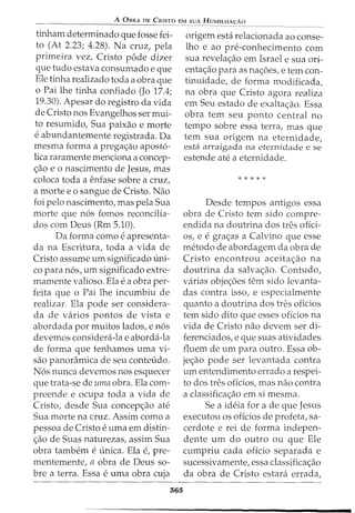 A 0BRA DE CRISTO EM SUA HUMILHA<;:Ao
tinham determinado que fosse fei-
to (At 2.23; 4.28). Na cruz, pela
prirneira vez, Cristo pode dizer
que tudo estava consurnado e que
Ele tinha realizado toda a obra que
o Pai lhe tinha confiado (Jo 17.4;
19.30). Apesar do registro da vida
de Cristo nos Evangelhos ser rnui-
to resumido, Sua paixao e rnorte
e abundantemente registrada. Da
mesrna forma a prega<;ao apost6-
lica rararnente menciona a concep-
c;ao eo nascimento de Jesus, mas
coloca toda a enfase sobre a cruz,
a morte eo sangue de Cristo. Nao
foi pelo nascimento, mas pela Sua
rnorte que n6s fornos reconcilia-
dos com Deus (Rm 5.10).
Da forma como e apresenta-
da na Escritura, toda a vida de
Cristo assume urn significado uni-
co para n6s, um significado extre-
mamente valioso. Ela ea obra per-
feita que o Pai lhe incumbiu de
realizar. Ela pode ser considera-
da de varios pontos de vista e
abordada por muitos lados, e n6s
devemos considera-la e aborda-la
de forma que tenhamos urna vi-
sao panoramica de seu conteudo.
N6s nunca devemos nos esquecer
que trata-se de uma obra. Ela com-
preende e ocupa toda a vida de
Cristo, desde Sua concepc;ao ate
Sua rnorte na cruz. Assim como a
pessoa de Cristo e uma em distin-
c;ao de Suas naturezas, assim Sua
obra tambem eunica. Ela e, pre-
menternente, a obra de Deus sa-
bre a terra. Essa e urna obra cuja
365
origem esta relacionada ao conse-
lho e ao pre-conhecimento com
sua revelac;ao em Israel e sua ori-
entac;ao para as nac;oes, e tern con-
tinuidade, de forma modificada,
na obra que Cristo agora realiza
em Seu estado de exaltac;ao. Essa
obra tern seu ponto central no
tempo sobre essa terra, mas que
tern sua origem na eternidade,
esta arraigada na eternidade e se
estende ate a eternidade.
* * * * *
Desde tempos antigos essa
obra de Cristo tern sido cornpre-
endida na doutrina dos tres ofici-
os, e egrac;as a Calvina que esse
metodo de abordagem da obra de
Cristo encontrou aceitac;ao na
doutrina da salvac;ao. Contudo,
varias objec;oes tern sido levanta-
das contra isso, e especialmente
quanta a doutrina dos tres oficios
tern sido dito que esses oficios na
vida de Cristo nao devem ser di-
ferenciados, e que suas atividades
fluem de urn para outro. Essa ob-
jec;ao pode ser levantada contra
um entendimento errado a respei-
to dos tres oficios, mas nao contra
a classificac;ao ern si rnesrna.
Se a ideia for a de que Jesus
executou os offcios de profeta, sa-
cerdote e rei de forma indepen-
dente urn do outro ou que Ele
cumpriu cada oficio separada e
sucessivamente, essa classificac;ao
da obra de Cristo estara errada,
 