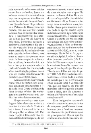 Fundamentos Teol6gicos da Fe Crista
pois apesar de todos esses oficios
serem bern definidos, Jesus em
todos os momentos e em todos os
lugares ocupou-se simultanea-
mente do exerdcio desses tres ofi-
cios. Quando falava Ele proclama-
va a Palavra de Deus como urn
profeta, mas ao £alar Ele exercia
tambem Sua misericordia sacer-
dotal e Seu poder real, pois atra-
ves de Sua palavra Ele curava os
enfermos, perdoava pecados e
acalmava a tempestade. Ele era o
Rei da verdade. Seus milagres
eram sinais de Sua missao divina
e da verdade de Sua palavra, mas
eram ao mesmo tempo uma reve-
la<;:ao de Sua compaixao sabre to-
dos os aflitos, de seu dominio sa-
bre a doen<;:a e a morte e sabre o
poder de Satanas. Em resumo, toda
a Sua manifesta<;:ao, palavra e obra
tern urn carater simultaneamente
profetico, sacerdotal e real.
Mas colocando essa verdade
como pano de £undo, nos deve-
mos continuar olhando para a fi-
gura de Jesus Cristo do ponto de
vista de Seus oficios. Ha vanta-
gens nesse metoda que serao per-
didas se nos adotarmos outro.
Em primeiro lugar essa abor-
dagem deixa clara que a vinda, e
tambem toda a vida de Cristo sa-
bre a terra, e o exerdcio de urn
oficio que lhe foi dado pelo Pai.
Com rela<;:ao a Jesus nos nao po-
demos £alar de urn negocio, de urn
empreendimento e nem mesmo
de uma voca<;:ao moral que Ele
mesmo tenha escolhido. De acor-
do com a Sagrada Escritura foi-lhe
confiado urn oficio. Essa e a dife-
ren<;:a entre urn oficio e uma pro-
fissao: nao se pode escolher o ofi-
cio, pode-se apenas recebe-lo por
indica<;:ao de uma autoridade que
esta acima de nos. Everdade que
Cristo e distinto de Moises pelo
fato de que ele, nao como urn ser-
vo, mas como o Filho de Sua pro-
pria casa, foi fiel ao Pai em todas
as coisas (Hb 3.5,6), mas ao mes-
mo tempo Ele foi fiel ao Pai, que o
constituiu Apostolo e Sumo Sacer-
dote de nossa confissao (Hb 3.1).
Nao foi Ele mesmo que tomou a
honra de ser Sumo Sacerdote, mas
o glorificou Aquele que lhe disse:
"Tu es meu Filho, eu hoje te ge-
rei" (Hb 5.5). Por isso Jesus cons-
tantemente coloca toda a enfase
no fato de que o Pai o enviou, que
e Sua comida fazer a vontade do
Pai, que Ele recebeu do Pai urn
mandata sabre o que ele deveria
fazer e dizer, que Ele cumpriu a
ordem do Pai e outras afirma<;:6es
semelhantes201
•
Essa designa<;:ao para o ofi-
cio obviamente aconteceu antes
do tempo em que Cristo se tornou
homem, pois a Escritura nos ensi-
na nao somente que Cristo estava
no principia com Deus e que Ele
era Deus, mas tambem afirma ex-
201
Jo 4.34; 5.20,30; 6.38; 7.16; 8.28; 10.18; 12.49,50; 14.10,24; 17.4.
566
 