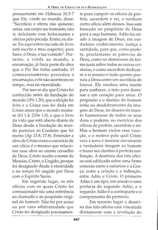 A 0BRA DE CRISTO EM SUA HUMILHA<;:AO
pressamente em Hebreus 10.5-7
que Ele, vindo ao mundo, disse:
"Sacrificio e oferta nao quiseste;
antes, urn corpo me formaste; nao
te deleitaste com holocaustos e
ofertas pelo pecado. Entao, eu dis-
se: Eis aqui estou (no rolo do livro
esta escrito a meu respeito), para
fazer, 6 Deus, a tua vontade". Por-
tanto, a vinda ao mundo, a
encarna<;ao, ja fazia parte da obra
que o Pai lhe tinha confiado. 0
comissionamento precedeu a
encarna<;ao, e ele nao aconteceu no
tempo, mas na eternidade.
Por isso se diz que Cristo foi
conhecido antes da funda<;ao do
mundo (1Pe 1.20), que a elei<;ao foi
feita e a Gra<;a nos foi dada em
Cristo antes que o mundo existis-
se (Ef 1.4; 2Tm 1.9), e que o livro
da vida que esta aberto diante de
Deus desde a funda<;ao do mun-
do pertence ao Cordeiro que foi
morto (Ap 13.8; 17.8). Entender a
obra de Cristo como o exerdcio de
urn oficio e o mesmo que relacio-
nar essa obra ao eterno conselho
de Deus. Cristo recebe o nome de
Messias, Cristo, o Ungido, porque
foi designado desde a eternidade
e no tempo foi ungido por Deus
com o Espirito Santo.
Em segundo lugar, os tres
oficios com os quais Cristo foi
comissionado sao uma referencia
ao chamado e ao prop6sito origi-
nal do homem. Nao foi por acaso
ou por uma arbitrariedade que
Cristo foi designado precisamen-
367
te para cumprir os offcios de pro-
feta, sacerdote e rei, e nenhum
outro oficio alem desses. Isso esta
baseado no prop6sito de Deus
para a ra<;a humana. Adao foi cri-
ado aimagem de Deus, em ver-
dadeiro conhecimento, justi<;a e
santidade, para que, como profe-
ta, proclamasse as palavras de
Deus, como rei dominasse de for-
ma justa sobre todas as outras cri-
aturas, e como sacerdote dedicas-
se a si mesmo e tudo quanta pos-
suia a Deus como urn sacrificio de
louvor. Ele recebeu uma mente
para conhecer, a mao para domi-
nar e urn cora<;ao para amar. 0
prop6sito e o destino do homem
estao no desdobramento da ima-
gem de Deus, no desenvolvimen-
to harmonioso de todos os seus
dons e poderes, no exerdcio dos
oficios de profeta, sacerdote e rei.
Mas o homem violou essa voca-
<;ao, e o motivo pelo qual Cristo
veio aterra e mostrar novamente
a verdadeira imagem ao homem
e trazer seu destino aperfeita rea-
liza<;ao. A doutrina dos tres ofici-
os esta edificada sobre uma firme
conexao entre a natureza e a Gra-
<;a, entre a cria<;ao e a reden<;ao,
entre Adao e Cristo. 0 primeiro
Adao e urn tipo, urn arauto e uma
profecia do segundo Adao, e o
segundo Adao e a contraparte e o
cumprimento do primeiro.
Em terceiro lugar a doutri-
na dos tres oficios esta vinculada
diretamente com a revela<;ao do
 