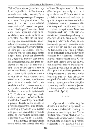 Fundamentos Teol6gicos da Fe Crista
Velho Testamento. Quando a ra<_;a
humana, caida em Adao, tornou-
se cada vez mais corrupta, Deus
escolheu urn povo especifico para
que fosse Sua propriedade. Em
conexao com esse chamado Israel
recebeu tambern, como urn povo,
uma missao profetica, sacerdotal
e real. Israel seria urn reino de sa-
cerdotes e uma na<_;ao santa ao Se-
nhor (Ex 19.6). Mas em urn senti-
do especial essa missao foi confi-
ada aos homens que foram chama-
dos por Deus para servir em Isra-
el como profetas, sacerdotes e reis.
Embora em sua totalidade, como
na<_;ao, Israel possa ser chamado
de Ungido do Senhor, esse nome
era especialmente usado para de-
signar os profetas, sacerdotes e
reis. Mas todos esses homens
eram pecadores, e, portanto, nao
podiam cumprir verdadeiramen-
te seus oficios. Assim como o povo
como urn todo, eles apontavam
para outro, que seria profeta, sa-
cerdote e rei ao mesmo tempo, e
que seria chamado de Ungido do
Senhor em urn sentido unico (Is
6.1). Cristo e o cumprimento de
toda a revela<_;ao do Velho Testa-
mento. Ele e a contraparte de todo
o povo de Israel e de todos os Seus
profetas, sacerdotes e reis. De fato,
e Cristo que atraves do testemunho
dos profetas, sacerdotes e reis de
Israel da testemunho de si mesmo
e prepara a Sua vinda (1Pe 1.11).
Finalmente, a obra de Cristo
s6 se revela em termos dos tres
368
oficios. Sempre tern havido ten-
dencias parciais na Igreja crista
que veem em Cristo somente o
profeta, como os racionalistas, ou
que se ocupam somente com Sua
paixao sacerdotal, como os misti-
cos, ou que s6 o aceitam como urn
rei, como os quiliastas. Mas n6s
precisamos de urn Cristo que seja
os tres ao mesmo tempo. N6s pre-
cisamos de urn profeta que nos
pregue a Palavra de Deus, de urn
sacerdote que nos reconcilie com
Deus e de urn rei que, em nome
de Deus, nos governe e proteja.
Toda a imagem de Deus deve ser
restaurada no homem - conheci-
mento, justi<_;a e santidade. 0 ho-
mem por inteiro deve ser salvo,
alma e corpo, cabe<_;a, mao e cora-
<;ao. N6s precisamos de urn Salva-
dor que nos redima perfeita e
completamente e que realize ple-
namente em n6s Seu prop6sito
original. Cristo faz isso. Sendo Ele
mesmo profeta, sacerdote e rei, Ele
faz com que n6s tambem sejamos
profetas, sacerdotes e reis para Seu
Deus e Pai (Ap 1.6).
* * * * *
Apesar de ter sido ungido
desde a eternidade, e apesar deja
estar em atividade de forma pre-
parat6ria nos tempos do Velho
Testamento como Mediador da
Alian<_;a da Gra<_;a, Cristo realizou
plenamente os oficios de profeta,
sacerdote e rei quando veio ao
 