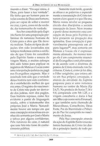 A 0BRA DE CRISTO EM SUA HUMILHA<;:AO
mundo e disse: "Eis aqui estou, 6
Deus, para fazer a tua vontade".
Ele tinha que ser homem para re-
velar o nome de Deus aos homens,
para ser capaz de sofrer e morrer
na cruz, e para, como rei da verda-
de, dar testemunho da verdade.
Seu Ser concebido pelo Espi-
rito Santo foi uma preparaao pre-
liminar da natureza humana de
Cristo para a obra que Ele deve-
ria realizar. Todos os tipos de ob-
je6es tern sido levantados nos
tempos modernos contra a confis-
sao de que Cristo foi concebido
pelo Espirito Santo e nasceu da
virgem Maria, e muitos esforos
tern sido feitos para explicar os
registros de Mateus e Lucas como
uma interpolaao judaica ou paga
nos Evangelhos originais. Mas o
resultado tern sido que a verdade
dessa hist6ria tern sido confirma-
da e estabelecida melhor do que
era antes. 0 registro do nascimen-
to de Cristo nao pode ter deriva-
do dos judeus, nem dos pagaos.
Essa hist6ria repousa, como fica
evidente a partir da linguagem
usada, sobre o testemunho dos
pr6prios Jose e Maria. Natural-
mente houve urn tempo em que
essa concepao miraculosa era co-
nhecida somente por Jose e Maria
e talvez por alguns confidentes.
Pela natureza do caso, e natural
que esse fato nao fosse de conhe-
cimento publico.
Somente mais tarde, quando
as obras e as palavras e especial-
mente a ressurreiao de Cristo tor-
naram claro quem e o que Ele era,
Maria ousou revelar ao pequeno
circulo dos discipulos a secreta
concepao de Jesus. Nem mesmo
a partir desse momenta essa con-
cepao de Jesus pelo Espirito es-
teve presente na pregaao dos
ap6stolos. Essa concepaO e pro-
vavelmente pressuposta em al-
guns lugares202
, mas somente em
Mateus e Lucas ela e expressa-
mente afirmada. Ao mesmo tem-
po ela e urn componente essenci-
al do Evangelho e esta plenamen-
te de acordo com a doutrina da
pessoa de Cristo ensinada nas Es-
crituras. Cristo e, como ja foi dito,
o Filho unigenito, que estava ati-
vo em Sua propria concepao, e
atraves da atividade do Espirito
preparou para si uma natureza
humana no ventre de Maria (Fp
2.6,7). Na profecia de Isaias 7.14 e
9.6; comparada com Mt 1.25, e a
virgem conceberia e daria a luz
urn filho cujo nome seria Emanuel,
e que tambem seria chamado de
Maravilhoso, Conselheiro, Deus
Forte, Pai da Eternidade e Princi-
pe da Paz foi cumprida no nasci-
mento de Jesus.
Pela Sua concepao atraves
da aao do Espirito Santo essa na-
tureza humana de Cristo foi des-
de o principia isenta de todo pe-
202
Me 6.3; Jo 1.13; 7.41; Rm 1.3,4; 9.5; Fp 2.7; Gl 4.4.
369
 
