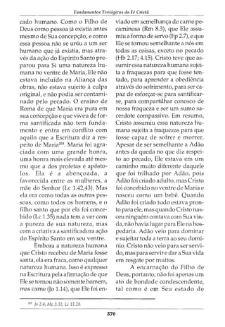 Fundamentos Teol6gicos da Fe Crista
cado humano. Como o Filho de
Deus como pessoa ja existia antes
mesmo de Sua concep<;:ao, e como
essa pessoa nao se uniu a urn ser
humano que ja existia, mas atra-
ves da a<;:ao do Espirito Santo pre-
parou para Si uma natureza hu-
mana no ventre de Maria, Ele nao
estava incluido na Alian<;:a das
obras, nao estava sujeito aculpa
original, e nao podia ser contami-
nado pelo pecado. 0 ensino de
Roma de que Maria era pura em
sua concep<;:ao e que viveu de for-
ma santificada nao tern funda-
mento e entra em conflito com
aquilo que a Escritura diz a res-
peito de Maria203
• Maria foi agra-
ciada com uma grande honra,
uma honra mais elevada ate mes-
mo que a dos profetas e ap6sto-
los. Ela e a aben<;:oada, a
favorecida entre as mulheres, a
mae do Senhor (Lc 1.42,43). Mas
ela era como todas as outras pes-
soas, como todos os homens, eo
filho santo que por ela foi conce-
bido (Lc 1.35) nada tern a ver com
a pureza de sua natureza, mas
com a criativa a santificadora a<;:ao
do Espirito Santo em seu ventre.
Embora a natureza humana
que Cristo recebeu de Maria fosse
santa, ela era fraca, como qualquer
natureza humana. Isso e expresso
na Escritura pela afirma<;:ao de que
Ele se tornou nao somente homem,
mas carne (Jo 1.14), que Ele foi en-
203
Jo 2.4; Me 3.31; Lc 11.28.
570
viado em semelhan<;:a de carne pe-
caminosa (Rm 8.3), que Ele assu-
miu a forma de servo (Fp 2.7), e que
Ele se tornou semelhante a n6s em
todas as coisas, exceto no pecado
(Hb 2.17; 4.15). Cristo teve que as-
sumir essa natureza humana sujei-
ta a fraquezas para que fosse ten-
tado, para aprender a obediencia
atraves do sofrimento, para ser ca-
paz de esfor<;:ar-se para santificar-
se, para compartilhar conosco de
nossa fraqueza e ser urn sumo sa-
cerdote compassivo. Em resumo,
Cristo assumiu essa natureza hu-
mana sujeita a fraquezas para que
fosse capaz de sofrer e morrer.
Apesar de ser semelhante a Adao
antes da queda no que diz respei-
to ao pecado, Ele estava em urn
caminho muito diferente daquele
que foi trilhado por Adao, pois
Adao foi criado adulto, mas Cristo
foi concebido no ventre de Maria e
nasceu como urn bebe. Quando
Adao foi criado tudo estava pron-
to para ele, mas quando Cristo nas-
ceu ninguem contava com Sua vin-
da, nao havia lugar para Elena hos-
pedaria. Adao veio para dominar
e sujeitar toda a terra ao seu domi-
nio. Cristo nao veio para ser servi-
do, mas para servir e dar a Sua vida
em resgate por muitos.
A encarna<;:ao do Filho de
Deus, portanto, nao foi apenas urn
ato de bondade condescendente,
tal como e em Seu estado de
 