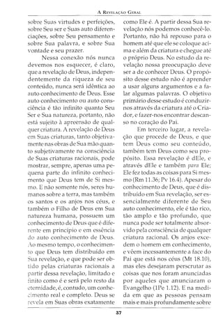 A REVELA<;:Ao GERAL
sobre Suas virtudes e perfei<;:oes,
sobre Seu sere Suas auto diferen-
cia<;:oes, sobre Seu pensarnento e
sobre Sua palavra, e sobre Sua
vontade e seu prazer.
Nessa conexao n6s nunca
devernos nos esquecer, e claro,
que a revela<;:ao de Deus, indepen-
denternente da riqueza de seu
conteudo, nunca sera identica ao
auto conhecimento de Deus. Esse
auto conhecimento ou auto cons-
ciencia e tao infinito quanto Seu
Sere Sua natureza, portanto, nao
esta sujeito aapreensao de qual-
quer criatura. A revela<;:ao de Deus
em Suas criaturas, tanto objetiva-
rnente nas obras de Sua mao quan-
to subjetivarnente na consciencia
de Suas criaturas racionais, pode
rnostrar, sernpre, apenas urna pe-
quena parte do infinito conheci-
mento que Deus tern de Si rnes-
rno. E nao sornente n6s, seres hu-
rnanos sobre a terra, mas tarnbern
os santos e os anjos nos ceus, e
tarnbern o Filho de Deus ern Sua
natureza hurnana, possuern urn
conhecimento de Deus que e dife-
rente ern principio e ern essencia
do auto conhecimento de Deus.
~-'co rnesrno tempo, o conhecimen-
to que Deus tern distribuido ern
Sua revela<;:ao, e que pode ser ob-
tido pelas criaturas racionais a
partir dessa revela<;:ao, lirnitado e
iinito como e e sera pelo resto da
eternidade, e, contudo, urn conhe-
cimento real e cornpleto. Deus se
re,·ela ern Suas obras exatamente
37
como Ele e. A partir dessa Sua re-
vela<;:ao n6s podernos conhece-lo.
Portanto, nao ha repouso para o
hornern ate que ele se coloque aci-
rna e alern da criatura e chegue ate
o proprio Deus. No estudo dare-
vela<;:ao nossa preocupa<;:ao deve
ser a de conhecer Deus. 0 prop6-
sito desse estudo nao e aprender
a usar alguns argurnentos e a fa-
lar algumas palavras. 0 objetivo
prirnario desse estudo e conduzir-
nos atraves da criatura ate o Cria-
dor, e fazer-nos encontrar descan-
so no cora<;:ao do Pai.
Ern terceiro lugar, a revela-
<;:ao que procede de Deus, e que
tern Deus como seu conteudo,
tarnbern tern Deus como seu pro-
p6sito. Essa revela<;:ao e dEle, e
atraves dEle e tarnbern para Ele;
Ele fez todas as coisas para Si rnes-
mo (Rrn 11.36; Pv 16.4). Apesar do
conhecimento de Deus, que e dis-
tribuido ern Sua revela<;:ao, ser es-
sencialrnente diferente de Seu
auto conhecimento, ele e tao rico,
tao arnplo e tao profundo, que
nunca pode ser totalrnente absor-
vido pela consciencia de qualquer
criatura racional. Os anjos exce-
dern o homern ern conhecimento,
e veern incessanternente a face do
Pai que esta nos ceus (Mt 18.10),
mas eles desejararn perscrutar as
coisas que nos forarn anunciadas
por aqueles que anunciararn o
Evangelho (1Pe 1.12). E na rnedi-
da ern que as pessoas pensarn
mais e rnais profundarnente sobre
 