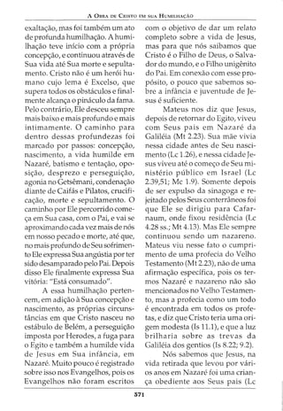 A 0BRA DE CRISTO EM SUA HUMILHA<;:AO
exalta<;:ao, mas foi tambem urn ato
de profunda humilha<;:ao. A humi-
lha<;:ao teve inicio com a propria
concep<;:ao, e continuou atraves de
Sua vida ate Sua morte e sepulta-
mento. Cristo nao e urn her6i hu-
mano cujo lema e Excelso, que
supera todos os obstaculos e final-
mente alcan<;:a o pinaculo da fama.
Pelo contrario, Ele desceu sempre
mais baixo e mais profundo e mais
intimamente. 0 caminho para
dentro dessas profundezas foi
marcado por passos: concep<;:ao,
nascimento, a vida humilde em
Nazare, batismo e tenta<;:ao, opo-
si<;:ao, desprezo e persegui<;:ao,
agonia no Getsemani, condena<;:ao
diante de Caifas e Pilatos, crucifi-
ca<;:ao, morte e sepultamento. 0
caminho por Ele percorrido come-
<;:a em Sua casa, com o Pai, e vai se
aproximando cada vez mais de n6s
em nosso pecado e morte, ate que,
no mais profundo de Seu sofrimen-
to Ele expressa Sua angU.stia porter
sido desamparado pelo Pai. Depois
disso Ele finalmente expressa Sua
vit6ria: "Esta consumado".
A essa humilha<;:ao perten-
cem, em adi<;:ao aSua concep<;:ao e
nascimento, as pr6prias circuns-
tincias em que Cristo nasceu no
estabulo de Belem, a persegui<;:ao
imposta por Herodes, a fuga para
o Egito e tambem a humilde vida
de Jesus em Sua inHincia, em
Nazare. Muito pouco e registrado
sobre isso nos Evangelhos, pois os
Evangelhos nao foram escritos
371
com o objetivo de dar urn relato
completo sobre a vida de Jesus,
mas para que n6s saibamos que
Cristo e o Filho de Deus, o Salva-
dor do mundo, eo Filho unigenito
do Pai. Em conexao com esse pro-
p6sito, o pouco que sabemos so-
bre a infancia e juventude de Je-
sus e suficiente.
Mateus nos diz que Jesus,
depois de retornar do Egito, viveu
com Seus pais em Nazare da
Galileia (Mt 2.23). Sua mae vivia
nessa cidade antes de Seu nasci-
mento (Lc 1.26), e nessa cidade Je-
sus viveu ate o come<;:o de Seu mi-
nisterio publico em Israel (Lc
2.39,51; Me 1.9). Somente depois
de ser expulso da sinagoga e re-
jeitado pelos Seus conterraneos foi
que Ele se dirigiu para Cafar-
naum, onde fixou residencia (Lc
4.28 ss.; Mt 4.13). Mas Ele sempre
continuou sendo urn nazareno.
Mateus viu nesse fato o cumpri-
mento de uma profecia do Velho
Testamento (Mt 2.23), nao de uma
afirma<;:ao especifica, pois os ter-
mos Nazare e nazareno nao sao
mencionados no Velho Testamen-
to, mas a profecia como urn todo
e encontrada em todos OS profe-
tas, e diz que Cristo teria uma ori-
gem modesta (Is 11.1), e que a luz
brilharia sobre as trevas da
Galileia dos gentios (Is 8.22; 9.2).
N6s sabemos que Jesus, na
vida retirada que levou por vari-
os anos em Nazare foi uma crian-
<;:a obediente aos Seus pais (Lc
 
