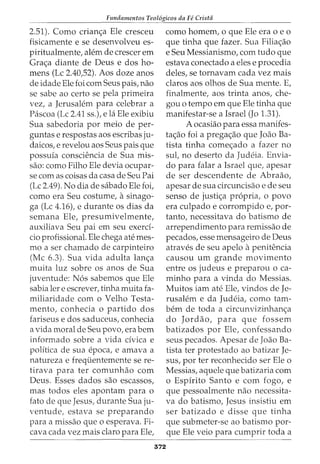 Fundamentos Teol6gicos da Fe Crista
2.51). Como crian<;a Ele cresceu
fisicamente e se desenvolveu es-
piritualmente, alem de crescer em
Gra<;a diante de Deus e dos ho-
mens (Lc 2.40,52). Aos doze anos
de idade Ele foi com Seus pais, nao
se sabe ao certo se pela primeira
vez, a Jerusalem para celebrar a
Pascoa (Lc 2.41 ss.), e la Ele exibiu
Sua sabedoria por meio de per-
guntas e respostas aos escribas ju-
daicos, e revelou aos Seus pais que
possuia consciencia de Sua mis-
sao: como Filho Ele devia ocupar-
se com as coisas da casa de Seu Pai
(Lc 2.49). No dia de sabado Ele foi,
como era Seu costume, asinago-
ga (Lc 4.16), e durante os dias da
semana Ele, presumivelmente,
auxiliava Seu pai em seu exerci-
cio profissional. Ele chega ate mes-
mo a ser chamado de carpinteiro
(Me 6.3). Sua vida adulta lan<;a
muita luz sobre os anos de Sua
juventude: N6s sabemos que Ele
sabia ler e escrever, tinha muita fa-
miliaridade com o Velho Testa-
mento, conhecia o partido dos
fariseus e dos saduceus, conhecia
a vida moral de Seu povo, era bern
informado sobre a vida civica e
politica de sua epoca, e amava a
natureza e frequentemente sere-
tirava para ter comunhao com
Deus. Esses dados sao escassos,
mas todos eles apontam para o
fato de que Jesus, durante Sua ju-
ventude, estava se preparando
para a missao que o esperava. Fi-
cava cada vez mais clara para Ele,
372
como homem, o que Ele era o e o
que tinha que fazer. Sua Filia<;ao
e Seu Messianismo, com tudo que
estava conectado a eles e procedia
deles, se tornavam cada vez mais
claros aos olhos de Sua mente. E,
finalmente, aos trinta anos, che-
gou o tempo em que Ele tinha que
manifestar-se a Israel (Jo 1.31).
A ocasiao para essa manifes-
ta<;ao foi a prega<;ao que Joao Ba-
tista tinha come<;ado a fazer no
sul, no deserto da Judeia. Envia-
do para falar a Israel que, apesar
de ser descendente de Abraao,
apesar de sua circuncisao e de seu
senso de justi<;a propria, o povo
era culpado e corrompido e, par-
tanto, necessitava do batismo de
arrependimento para remissao de
pecados, esse mensageiro de Deus
atraves de seu apelo apenitencia
causou urn grande movimento
entre os judeus e preparou o ca-
minho para a vinda do Messias.
Muitos iam ate Ele, vindos de Je-
rusalem e da Judeia, como tam-
bern de toda a circunvizinhan<;a
do Jordao, para que foss em
batizados por Ele, confessando
seus pecados. Apesar de Joao Ba-
tista ter protestado ao batizar Je-
sus, por ter reconhecido ser Ele o
Messias, aquele que batizaria com
o Espirito Santo e com fogo, e
que pessoalmente nao necessita-
va do batismo, Jesus insistiu em
ser batizado e disse que tinha
que submeter-se ao batismo par-
que Ele veio para cumprir toda a
 