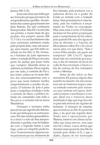 A 0BRA DE CRISTO EM SUA HUMILHA<;:AO
justi<;a (Mt 3.15).
Jesus nao disse que tinha que
ser batizado porque precisava de
arrependimento e perdao. Ao con-
tnirio dos outros que procuravam
Joao Batista, Ele nao confessou
Seus pecados. Mas Ele viu emJoao
urn profeta, e muito mais do que
profeta, Seu proprio arauto (Mt
11.7-14) e viu em Seu batismo nao
uma cerimonia arbitniria criada
pelo proprio Joao, mas urn encar-
go, uma missao, que Ele tinha re-
cebido do Pai (Me 11.30). Portan-
to o batismo de Joao repousava
sobre a vontade de Deus e era uma
parte da justic;a que Jesus tinha
que cumprir. Quando Jesus se
submete ao batismo Ele se sujeita,
por urn lado, avontade do Pai e,
por outro, coloca-se no mais inti-
ma dos relacionamentos com o
povo que nesse batismo recebia
arrependimento e perdao de pe-
cados. 0 batismo de Joao e para
Jesus a majestosa rendic;ao a toda
a vontade de Deus, a publica en-
trada em comunhao com todo o
Seu povo, a entrada real na arena
Messianica.
Portanto o batismo tinha
para Jesus urn significado diferen-
te do que tinha para as outras pes-
soas. Ele nao recebeu pessoalmen-
te o sinal eo selo de Seu arrepen-
dimento e perdao, mas foi batiza-
do com o Espirito Santo e com
fogo, como so o Espirito pode ba-
tizar. Posteriormente algumas sei-
tas pensaram que no, momenta de
375
Seu batismo, pela primeira vez a
natureza divina ou o poder de
Cristo se uniram com o homem
Jesus. Esse pensamento e uma he-
resia, pois faz violencia a encar-
na<;ao do Verbo na concep<;ao.
Mas uma coisa e certa: 0 batismo
de Jesus foi Sua plena prepara<;ao
para o cumprimento de Seu oficio,
pois quando Ele saiu das aguas OS
ceus se abriram e o Espirito de
Deus desceu sobre Ele e do ceu se
ouviu uma voz que dizia: "Este e
o meu Filho amado, em quem me
comprazo" (Mt 3.16)7). Apesar
desse fato ser entendido por pou-
cos, o dia do batismo de Jesus foi
o dia de Sua revelac;ao a Israel e o
dia do comec;o de Seu ministerio
como o Messias.
Antes de dar inicio ao Seu
ministerio Ele passou alguns dias
sozinho no deserto. Ele nao encon-
trou urn ser humano sequer, esta-
va rodeado somente pela nature-
za e por animais selvagens, dedi-
cado ao jejum, ameditac;ao e aora-
c;ao. Qual era a natureza dessa
medita<;ao e algo que logo fica cla-
ra para nos atraves do registro da
tentac;ao. A tenta<;ao de satanas,
que aconteceu ao fim de quarenta
dias, e da qual urn registro deta-
lhado nos e apresentado por
Mateus, formou urn climax na ba-
talha que Jesus travou, mas essa
nao foi a unica. Lucas afirma que
durante esses quarenta dias Ele foi
tentado pelo diabo (4.2), e que o
diabo, depois de ter terminado
 