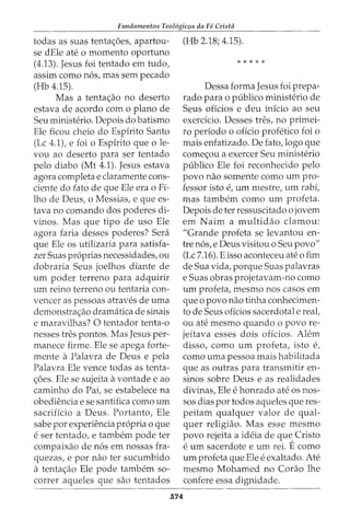 Fundamentos Teol6gicos da Fe Crista
todas as suas tentac;oes, apartou-
se dEle ate o momento oportuno
(4.13). Jesus foi tentado em tudo,
assim como n6s, mas sem pecado
(Hb 4.15).
Mas a tentac;ao no deserto
estava de acordo com o plano de
Seu ministerio. Depois do batismo
Ele ficou cheio do Espirito Santo
(Lc 4.1), e foi o Espirito que ole-
vou ao deserto para ser tentado
pelo diabo (Mt 4.1). Jesus estava
agora completa e claramente cons-
ciente do fato de que Ele era o Fi-
lho de Deus, o Messias, e que es-
tava no comando dos poderes di-
vinos. Mas que tipo de uso Ele
agora faria desses poderes? Sera
que Ele os utilizaria para satisfa-
zer Suas pr6prias necessidades, ou
dobraria Seus joelhos diante de
urn poder terreno para adquirir
urn reino terreno ou tentaria con-
veneer as pessoas atraves de uma
demonstrac;ao dramatica de sinais
e maravilhas? 0 tentador tenta-o
nesses tres pontos. Mas Jesus per-
manece firme. Ele se apega forte-
mente a Palavra de Deus e pela
Palavra Ele vence todas as tenta-
c;oes. Ele se sujeita avontade e ao
caminho do Pai, se estabelece na
obediencia e se santifica como urn
sacrificio a Deus. Portanto, Ele
sabe por experiencia propria o que
eser tentado, e tambem pode ter
compaixao de n6s em nossas fra-
quezas, e por nao ter sucumbido
a tentac;ao Ele pode tambem so-
correr aqueles que sao tentados
(Hb 2.18; 4.15).
* * * * *
Dessa forma Jesus foi prepa-
rado para o publico ministerio de
Seus oficios e deu inicio ao seu
exerdcio. Desses tres, no primei-
ro periodo o oficio profetico foi o
mais enfatizado. De fato, logo que
comec;ou a exercer Seu ministerio
publico Ele foi reconhecido pelo
povo nao somente como urn pro-
fessor isto e, urn mestre, urn rabi,
mas tambem como urn profeta.
Depois deter ressuscitado o jovem
em Nairn a multidao clamou:
"Grande profeta se levantou en-
tre n6s, e Deus visitou o Seu povo"
(Lc 7.16). E isso aconteceu ate o fim
de Sua vida, porque Suas palavras
e Suas obras projetavam-no como
urn profeta, mesmo nos casos em
que o povo nao tinha conhecimen-
to de Seus oficios sacerdotal e real,
ou ate mesmo quando o povo re-
jeitava esses dois oficios. Alem
disso, como urn profeta, isto e,
como uma pessoa mais habilitada
que as outras para transmitir en-
sinos sobre Deus e as realidades
divinas, Ele ehonrado ate OS nos-
sos dias por todos aqueles que res-
peitam qualquer valor de qual-
quer religiao. Mas esse mesmo
povo rejeita a ideia de que Cristo
eurn sacerdote e urn rei. Ecomo
urn profeta que Ele eexaltado. Ate
mesmo Mohamed no Corao lhe
confere essa dignidade.
574
 
