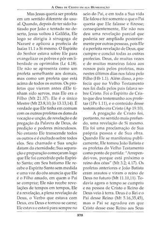 A 0BRA DE CRISTO EM SUA HUMILHA<;:Ao
Mas Jesus queria ser profeta
em urn sentido diferente do usu-
al. Quando, depois deter sido ba-
tizado por Joao e tentado no de-
serto, Jesus voltou aGalih~ia, Ele
logo se dirigiu a sinagoga de
Nazare e aplicou a profecia de
Isaias 11.1 a Si mesmo. 0 Espfrito
do Senhor estava sobre Ele para
evangelizar os pobres e por em li-
berdade os oprimidos (Lc 4.18).
Ele nao se apresenta como urn
profeta semelhante aos demais,
mas como urn profeta que esta
acima de todos os outros. Os pro-
fetas que vieram antes dEle ti-
nham sido servos, mas Ele era o
Filho (Mt 21.37). Ele e o unico
Mestre (Mt 23.8,10; Jo 13.13,14). E
verdade que Ele tinha em comurn
com os outros profetas os dons da
voca<;ao e un<;ao, de revela<;ao e de
prega<;ao da Palavra de Deus, de
predi<;ao e poderes miraculosos.
No entanto Ele transcende todos
os outros e eexaltado sobre todos
eles. Seu chamado e Sua un<;ao
datam da eternidade; Sua separa-
<;ao e prepara<;ao come<;aram logo
que Ele foi concebido pelo Espfri-
to Santo; em Seu batismo Ele re-
cebe o Espfrito Santo sem medida
e uma voz do ceu anuncia que Ele
e0 Filho amadoI em quem 0 Pai
se compraz; Ele nao recebe reve-
la<;5es de tempos em tempos, Ele
ea revela<;ao, a plena revela<;ao de
Deus, o Verbo que estava com
Deus, era Deus e tornou-se carne;
Ele estava e estara para sempre no
375
seio do Pai, e em toda a Sua vida
Ele falou e fez somente o que o Pai
queria que Ele falasse e fizesse;
conseqiientemente, Ele nao nos
deu uma revela<;ao parcial que
poderia ser ampliada posterior-
mente por outras pessoas, pois Ele
ea perfeita revela<;ao de Deus, que
cumpre e conclui todas as outras
profecias. Deus, de muitas vezes
e de muitas maneiras falou aos
nossos pais pelos profetas, mas
nestes ultimos dias nos falou pelo
Filho (Hb 1.1). Alem disso, a pro-
fecia que no Velho Testamento
nos foi dada pelos pais falava so-
bre Cristo. Foi o Espfrito de Cris-
to que deu testemunho aos profe-
tas (1Pe 1.11), eo conteudo desse
testemunho era Cristo (Ap 19.10).
A prega<;ao de Cristo foi,
portanto, no sentido mais profun-
da, uma revela<;ao de Si mesmo.
Ela foi uma proclama<;ao de Sua
propria pessoa e de Sua obra.
Quando Ele se manifestou publi-
camente, Ele tomou Joao Batista e
os profetas do Velho Testamento
como ponto de partida: "Arrepen-
dei-vos, porque esta proximo o
reino dos ceus" (Mt 3.2; 4.17). Os
profetas anteriores e Joao Batista
eram arautos e viram o reino de
Deus no futuro (Mt 11.10,11). To-
davia agora o tempo se cumpriu
e na pessoa de Cristo o Reino de
Deus veio aterra. Deus eo Rei e o
Pai desse Reino (Mt 5.16,35,45),
mas o Pai se agradou em que
Cristo desse esse Reino aos Seus
 