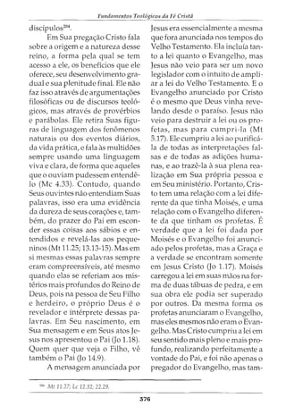 Fundamentos Teol6gicos da Fe Crista
discipulos204
•
Em Sua pregac;ao Cristo fala
sobre a origem e a natureza desse
reino, a forma pela qual se tern
acesso a ele, os beneficios que ele
oferece, seu desenvolvimento gra-
dual e sua plenitude final. Ele nao
faz isso atraves de argumentac;oes
filosoficas ou de discursos teolo-
gicos, mas atraves de proverbios
e parabolas. Ele retira Suas figu-
ras de linguagem dos fenomenos
naturais ou dos eventos diarios,
da vida pratica, e fala as multid6es
sempre usando uma linguagem
viva e clara, de forma que aqueles
que o ouviam pudessem entende-
lo (Me 4.33). Contudo, quando
Seus ouvintes nao entendiam Suas
palavras, isso era uma evidencia
da dureza de seus corac;oes e, tam-
bern, do prazer do Pai em escon-
der essas coisas aos sabios e en-
tendidos e revela-las aos peque-
ninos (Mt 11.25; 13.13-15). Mas em
si mesmas essas palavras sempre
eram compreensiveis, ate mesmo
quando elas se referiam aos mis-
terios mais profundos do Reino de
Deus, pois na pessoa de Seu Filho
e herdeiroI 0 proprio Deus e 0
revelador e interprete dessas pa-
lavras. Em Seu nascimento, em
Sua mensagem e em Seus atos Je-
sus nos apresentou o Pai (Jo 1.18).
Quem quer que veja o Filho, ve
tambem o Pai (Jo 14.9).
A mensagem anunciada por
'
04
Mt 11.27; Lc 12.32: 22.29.
376
Jesus era essencialmente a mesma
que fora anunciada nos tempos do
Velho Testamento. Ela incluia tan-
to a lei quanto o Evangelho, mas
Jesus nao veio para ser urn novo
legislador como intuito de ampli-
ar a lei do Velho Testamento. Eo
Evangelho anunciado por Cristo
e o mesmo que Deus vinha reve-
lando desde 0 paraiso. Jesus nao
veio para destruir a lei ou os pro-
fetas, mas para cumpri-la (Mt
5.17). Ele cumpriu a lei ao purifica-
la de todas as interpretac;6es fal-
sas e de todas as adic;6es huma-
nas, e ao traze-la a sua plena rea-
lizac;ao em Sua propria pessoa e
em Seu ministerio. Portanto, Cris-
to tern uma relac;ao com a lei dife-
rente da que tinha Moises, e uma
relac;ao como Evangelho diferen-
te da que tinham os profetas. E
verdade que a lei foi dada por
Moises eo Evangelho foi anunci-
ado pelos profetas, mas a Gra<;:a e
a verdade se encontram somente
em Jesus Cristo (Jo 1.17). Moises
carregou a lei em suas maos na for-
ma de duas tabuas de pedra, e em
sua obra ele podia ser superado
por outros. Da mesma forma os
profetas anunciaram o Evangelho,
mas eles mesmos nao eram o Evan-
gelho. Mas Cristo cumpriu a lei em
seu sentido mais pleno e mais pro-
fundo, realizando perfeitamente a
vontade do Pai, e foi nao apenas o
pregador do Evangelho, mas tam-
 
