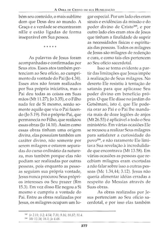 A 0BRA DE CRISTO EM SUA HUMILHA<;:Ao
bern seu conteudo, o mais sublime
dom que Deus deu ao mundo. A
Gra<;a e a verdade se encontraram
nEle e estao ligadas de forma
inseparcivel em Sua pessoa.
* * * * *
As palavras de Jesus foram
acompanhadas e confirmadas por
Seus atos. Esses atos tambem per-
tenciam ao Seu oficio, ao cumpri-
mento da vontade do Pai (Jo 4.34).
Esses atos nao foram realizados
por Sua propria iniciativa, mas o
Pai deu todas as coisas em Suas
maos (Mt 11.27); Jo 3.35), eo Filho
nada fez de Si mesmo, senao so-
mente aquilo que viu o Pai fazen-
do (Jo 5.19). Foi o proprio Pai, que
permanecia no Filho, que realizou
essas obras (Jo 14.10). Assim como
essas obras tinham uma origem
divina, elas possuiam tambem urn
carater divino, nao somente por
serem milagres e estarem separa-
das do curso ordinaria da nature-
za, mas tambem porque elas nao
podiam ser realizadas por outras
pessoas, pois enquanto as pesso-
as seguiam sua propria vontade,
Jesus nunca procurou Seus propri-
os interesses ou Seu prazer (Rm
15.3). Em vez disso Ele negou a Si
mesmo e cumpriu a vontade do
Pai. Entre as obras realizadas por
Jesus, os milagres ocupam urn lu-
205
fa 2.11; 3.2; 4.54; 7.31; 9.16; 10.37; 11.4.
206
Mt 12.38; 16.1; Jo 4.48.
577
gar especial. Por urn lado eles eram
sinais e evidencias da missao e do
poder divino de Cristo205
, e por
outro lado eles eram atos de Jesus
que tinham a finalidade de suprir
as necessidades fisicas e espiritu-
ais das pessoas. Todos os milagres
de Jesus sao milagres de reden<;ao
e cura, e como tais eles pertencem
ao Seu oficio sacerdotal.
Isso se torna evidente a par-
tir das limita<;6es que Jesus impoe
arealiza<;ao de Seus milagres. No
deserto Ele resistiu atenta<;ao de
satanas para que aplicasse Seu
poder divino em beneficia pro-
prio. 0 que Ele disse no jardim do
Getsemani, isto e, que Ele pode-
ria orar ao Pai e o Pai lhe manda-
ria mais de doze legioes de anjos
(Mt 26.53) e aplicavel a todo o Seu
ministerio. Em varias ocasioes Ele
se recusou a realizar Seus milagres
para satisfazer a curiosidade do
povo206
, e nao raramente Ele limi-
tava Sua revela<;ao aincredulida-
de que encontrava (Mt 13.58). Em
varias ocasioes as pessoas que re-
cebiam milagres eram exortadas
a nao falar sobre isso a outras pes-
soas (Me 1.34A4; 3.12). Jesus nao
queria alimentar ideias erradas a
respeito do Messias atraves de
Suas obras.
As obras realizadas por Je-
sus pertenciam ao Seu oficio sa-
cerdotal, e por isso elas tambem
 