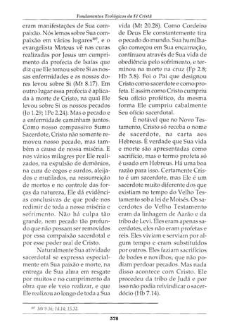 Fundamentos Teol6gicos da Fe Crista
eram manifestac;6es de Sua com-
paixao. N6s lemos sobre Sua com-
paixao em varios lugares207
, e 0
evangelista Mateus ve nas curas
realizadas por Jesus urn cumpri-
mento da profecia de Isaias que
diz que Ele tomou sobre Si as nos-
sas enfermidades e as nossas do-
res levou sobre Si (Mt 8.17). Em
outro lugar essa profecia e aplica-
da amorte de CristoI na qual Ele
levou sobre Si os nossos pecados
(Jo 1.29; 1Pe 2.24). Mas o pecado e
a enfermidade caminham juntos.
Como nosso compassivo Sumo
Sacerdote, Cristo nao somente re-
moveu nosso pecado, mas tam-
bern a causa de nossa miseria. E
nos varios milagres por Ele reali-
zados, na expulsao de demonios,
na cura de cegos e surdos, aleija-
dos e mutilados, na ressurrei<;ao
de mortos e no controle das for-
<;as da natureza, Ele da evidenci-
as conclusivas de que pode nos
redimir de toda a nossa miseria e
sofrimento. Nao ha culpa tao
grande, nem pecado tao profun-
da que nao possam ser removidos
por essa compaixao sacerdotal e
por esse poder real de Cristo.
Naturalmente Sua atividade
sacerdotal se expressa especial-
mente em Sua paixao e morte, na
entrega de Sua alma em resgate
por muitos e no cumprimento da
obra que ele veio realizar, e que
Ele realizou ao longo de toda a Sua
207
Mt 9.36; 14.14; 15.32.
578
vida (Mt 20.28). Como Cordeiro
de Deus Ele constantemente tira
o pecado do mundo. Sua humilha-
c;ao comec;ou em Sua encarnac;ao,
continuou atraves de Sua vida de
obediencia pelo sofrimento, e ter-
minou na morte na cruz (Fp 2.8;
Hb 5.8). Foi o Pai que designou
Cristo como sacerdote e como pro-
feta. E assim como Cristo cumpriu
Seu oficio profetico, da mesma
forma Ele cumpriu cabalmente
Seu oficio sacerdotal.
Enotavel que no Novo Tes-
tamento, Cristo s6 receba o nome
de sacerdote, na carta aos
Hebreus. Everdade que Sua vida
e morte sao apresentadas como
sacrificio, mas o termo profeta s6
e usado em Hebreus. Ha uma boa
razao para isso. Certamente Cris-
to e urn sacerdote, mas Ele e urn
sacerdote muito diferente dos que
existiam no tempo do Velho Tes-
tamento sob a lei de Moises. Ossa-
cerdotes do Velho Testamento
eram da linhagem de Aarao e da
tribo de Levi. Eles eram apenas sa-
cerdotes, eles nao eram profetas e
reis. Eles viviam e serviam por al-
gum tempo e eram substituidos
por outros. Eles faziam sacrificios
de bodes e novilhos, que nao po-
diam perdoar pecados. Mas nada
disso acontece com Cristo. Ele
procedeu da tribo de Juda e por
isso nao podia reivindicar o sacer-
d6cio (Hb 7.14).
 