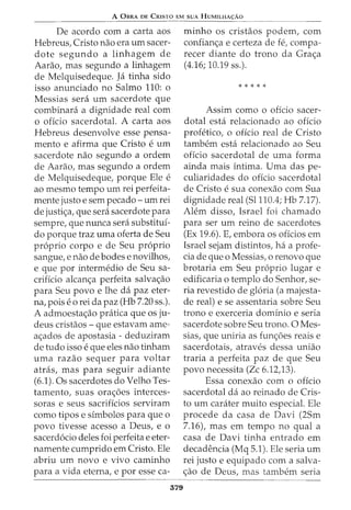 A 0BRA DE CRISTO EM SUA HUMILHA<;:AO
De acordo com a carta aos
Hebreus, Cristo nao era urn sacer-
dote segundo a linhagem de
Aarao, mas segundo a linhagem
de Melquisedeque. Ja tinha sido
isso anunciado no Salmo 110: o
Messias sera urn sacerdote que
combinara a dignidade real com
o oficio sacerdotal. A carta aos
Hebreus desenvolve esse pensa-
mento e afirma que Cristo e urn
sacerdote nao segundo a ordem
de Aarao, mas segundo a ordem
de Melquisedeque, porque Ele e
ao mesmo tempo urn rei perfeita-
mente justo e sem pecado- urn rei
de justi<;a, que sera sacerdote para
sempre, que nunca sera substituf-
do porque traz uma oferta de Seu
proprio corpo e de Seu proprio
sangue, e nao de bodes e novilhos,
e que por intermedio de Seu sa-
crificio alcan<;a perfeita salva<;ao
para Seu povo e lhe da paz eter-
na, poise 0 rei da paz (Hb 7.20 ss.).
A admoesta<;ao pratica que os ju-
deus cristaos - que estavam ame-
a<;ados de apostasia- deduziram
de tudo isso e que eles nao tinham
uma razao sequer para voltar
atras, mas para seguir adiante
(6.1). Os sacerdotes do Velho Tes-
tamento, suas ora<;6es interces-
soras e seus sacrificios serviram
como tipos e sfmbolos para que o
povo tivesse acesso a Deus, e o
sacerdocio deles foi perfeita e eter-
namente cumprido em Cristo. Ele
abriu urn novo e vivo caminho
para a vida eterna, e por esse ca-
379
minho os cristaos podem, com
confian<;a e certeza de fe, compa-
recer diante do trono da Gra<;a
(4.16; 10.19 ss.).
* * * * *
Assim como o offcio sacer-
dotal esta relacionado ao oficio
profetico, o offcio real de Cristo
tambem esta relacionado ao Seu
oficio sacerdotal de uma forma
ainda mais intima. Uma das pe-
culiaridades do oficio sacerdotal
de Cristo e sua conexao com Sua
dignidade real (51110.4; Hb 7.17).
Alem disso, Israel foi chamado
para ser urn reino de sacerdotes
(Ex 19.6). E, embora os offcios em
Israel sejam distintos, ha a profe-
cia de que o Messias, o renovo que
brotaria em Seu proprio lugar e
edificaria o templo do Senhor, se-
ria revestido de gloria (a majesta-
de real) e se assentaria sobre Seu
trono e exerceria domfnio e seria
sacerdote sobre Seu trono. 0 Mes-
sias, que uniria as fun<;6es reais e
sacerdotais, atraves dessa uniao
traria a perfeita paz de que Seu
povo necessita (Zc 6.12,13).
Essa conexao com o oficio
sacerdotal da ao reinado de Cris-
to urn carater muito especial. Ele
procede da casa de Davi (25m
7.16), mas em tempo no qual a
casa de Davi tinha entrado em
decadencia (Mq 5.1). Ele seria urn
rei justo e equipado com a salva-
<;ao de Deus, mas tambem seria
 