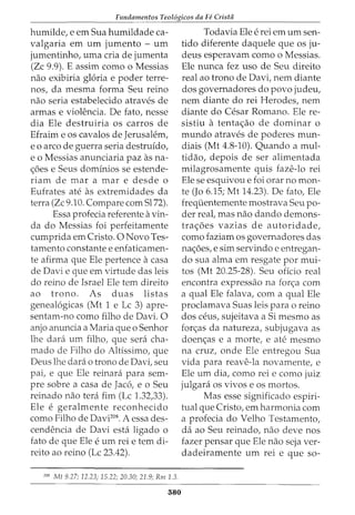 Fundamentos Teol6gicos da Fe Crista
humilde, e em Sua humildade ca-
valgaria em urn jumento- urn
jumentinho, uma cria de jumenta
(Zc 9.9). E assim como o Messias
nao exibiria gloria e poder terre-
nos, da mesma forma Seu reino
nao seria estabelecido atraves de
armas e violencia. De fato, nesse
dia Ele destruiria os carros de
Efraim e os cavalos de Jerusalem,
eo arco de guerra seria destruido,
eo Messias anunciaria paz as na-
c;oes e Seus dominios se estende-
riam de mar a mar e desde o
Eufrates ate as extremidades da
terra (Zc 9.10. Compare com Sl72).
Essa profecia referente a vin-
da do Messias foi perfeitamente
cumprida em Cristo. 0 Novo Tes-
tamento constante e enfaticamen-
te afirma que Ele pertence a casa
de Davi e que em virtude das leis
do reino de Israel Ele tern direito
ao trono. As d uas listas
geneal6gicas (Mt 1 e Lc 3) apre-
sentam-no como filho de Davi. 0
anjo anuncia a Maria que o Senhor
lhe clara urn filho, que sera cha-
mado de Filho do Altissimo, que
Deus lhe clara o trono de Davi, seu
pai, e que Ele reinara para sem-
pre sobre a casa de Jac6, e o Seu
reinado nao terci fim (Lc 1.32,33).
Ele e geralmente reconhecido
como Filho de Davi208
• A essa des-
cendencia de Davi esta ligado o
fato de que Ele e urn rei e tern di-
reito ao reino (Lc 23.42).
208
Mt 9.27; 12.23; 15.22; 20.30; 21.9; Rm 1.3.
380
Todavia Ele e rei em urn sen-
tido diferente daquele que os ju-
deus esperavam como o Messias.
Ele nunca fez uso de Seu direito
real ao trono de Davi, nem diante
dos governadores do povo judeu,
nem diante do rei Herodes, nem
diante do Cesar Romano. Ele re-
sistiu a tentac;ao de dominar 0
mundo atraves de poderes mun-
diais (Mt 4.8-10). Quando a mul-
tidao, depois de ser alimentada
milagrosamente quis faze-lo rei
Ele se esquivou e foi orar no mon-
te (Jo 6.15; Mt 14.23). De fato, Ele
frequentemente mostrava Seu po-
der real, mas nao dando demons-
trac;oes vazias de autoridade,
como faziam os governadores das
nac;oes, e sim servindo e entregan-
do sua alma em resgate por mui-
tos (Mt 20.25-28). Seu oficio real
encontra expressao na fon;a com
a qual Ele falava, com a qual Ele
proclamava Suas leis para o reino
dos ceus, sujeitava a Si mesmo as
forc;as da natureza, subjugava as
doenc;as e a morte, e ate mesmo
na cruz, onde Ele entregou Sua
vida para reave-la novamente, e
Ele urn dia, como rei e como juiz
julgara os vivos e os mortos.
Mas esse significado espiri-
tual que Cristo, em harmonia com
a profecia do Velho Testamento,
da ao Seu reinado, nao deve nos
fazer pensar que Ele nao seja ver-
dadeiramente urn rei e que so-
 