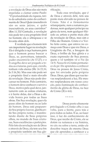 Fundamentos Teol6gicos da Fe Crista
a revela<;:ao de Deus elas sao mais
impelidas a damar como Paulo:
"6 profundidade da riqueza, tan-
to da sabedoria como do conheci-
mento de Deus! Quao insondaveis
sao os seus juizos, e quao
inescrutaveis, os seus caminhos"
(Rm 11.33)! Contudo, a revela<;:ao
nao pode ter o seu proposito final
no homem; ela o ultrapassa e se
levanta alto;m dele.
Everdade que o homem tern
urn importante lugar na revela<;:ao.
Ela e dirigida ara<;:a humana para
que o homem possa buscar a
Deus, se, porventura, tateando,
puder encontra-lo (At 17.27); e o
Evangelho deve ser pregado a to-
das as criaturas, para que, crendo,
tenham vida eterna (Me 16.15,16;
Jo 3.16,36). Mas esse nao pode ser
o proposito final e mais elevado
da revela<;:ao. Deus nao pode des-
cansar no homem. Pelo contrario,
o homem deve conhecer e servir a
Deus, motivo pelo qual deve, jun-
tamente com as outras criaturas,
e afrente delas, dar a Deus a de-
vida honra por todas as Suas
obras. Em Sua revela<;:ao, querela
passe alem do homem ou ao lado
do homem, Deus esta preparan-
do Seu proprio louvor, glorifican-
do Seu proprio nome, e manifes-
tando diante de Seus proprios
olhos, no mundo de Suas criatu-
ras, Suas excelencias e perfei<;:6es.
Pelo fato da revela<;:ao ser de Deus
e atraves de Deus, ela tern seu fim
e proposito tambem em Sua glo-
38
rifica<;:ao.
Toda essa revela<;:ao, que e
de Deus e atraves dele, tern seu
ponto mais elevado na pessoa de
Cristo. Nao e o firmamento
relampejante, nem a natureza po-
derosa, nem qualquer principe ou
genio da terra, nem qualquer filo-
sofo ou artista o ponto mais alto
da revela<;:ao de Deus, mas sim o
Filho do Homem. Cristo eo Ver-
ba feito carne, que estava no co-
me<;:o com Deus e que era Deus, o
Unigenito do Pai, a Imagem de
Deus, o brilho de Sua gloria e a
exata expressao de Sua pessoa;
quem o ve tambern ve o Pai (Jo
14.9). Nessa fe o Cristao permane-
ce de pe. Ele aprendeu a conhecer
Deus na pessoa de Jesus Cristo,
que foi enviado pelo proprio
Deus. Deus, que disse que nas tre-
vas resplandecera a luz, Ele mes-
mo resplandeceu em nosso cora-
<;:ao, para ilumina<;:ao do conheci-
mento da gloria de Deus, na face
de Cristo (2Co 4.6).
* * * * *
Desse ponto altamente
privilegiado o Cristao olha asua
volta, para a frente, para tras e
para todos os lados. E se, ao fazer
isso, a luz do conhecimento de
Deus, que recebe de Cristo, ele se
detem na natureza e na historia,
no ceu ou sobre a terra, entao ele
descobre tra<;:os do mesmo Deus
que ele aprendeu a conhecer e a
 