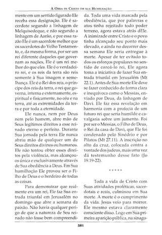 A 0BRA DE CRISTO EM SUA HuMILHA<;:Ao
mente em urn sentido figurado Ele
receba essa designa<_;ao. Ele e sa-
cerdote segundo a linhagem de
Melquisedeque, e nao segundo a
linhagem de Aarao, e por essa ra-
zao Ele e urn sacerdote melhor que
os sacerdotes do Velho Testamen-
to, e, da mesma forma, por ser urn
rei diferente daqueles que gover-
nam as na<_;oes, Ele e urn rei me-
lhor do que eles. Ele eo verdadei-
ro rei, e os reis da terra sao reis
somente aSua imagem e seme-
lhan<_;a. Ele eo Rei dos reis, o prin-
cipe dos reis da terra, o rei que go-
verna, interna e externamente, es-
piritual e fisicamente, no ceu e na
terra, ate as extremidades da ter-
ra e por toda a eternidade.
Ele nunca, nem por Deus
nem pelo homem, abre mao de
Seus legitimos direitos a esse rei-
nado eterno e perfeito. Durante
Sua jornada pela terra Ele nunca
abriu mao de qualquer urn de
Seus direitos divinos ou humanos.
Ele nao tentou obter esses direi-
tos pela violencia, mas alcan<_;ou-
OS unica e exclusivamente atraves
de Sua obediencia a Deus. Em Sua
humilha<_;ao Ele provou ser o Fi-
lho de Deus e o herdeiro de todas
as coisas.
Para demonstrar que real-
mente era urn rei, Ele faz Sua en-
trada triunfal em Jerusalem no
domingo que abre a semana da
paixao. Nao havia qualquer peri-
go de que a natureza de Seu rei-
nado nao fosse bern compreendi-
381
da. Toda uma vida marcada pela
obediencia, que por palavras e
atos tinha rejeitado todo poder
terreno, agora estava atras dEle.
A inimizade entre Cristo e o povo
tinha alcan<_;ado seu ponto mais
elevado, e ainda no decorrer des-
sa semana Ele seria entregue a
morte. Apesar de ter evitado to-
dos os esfor<_;os populares no sen-
tido de coroa-lo rei, Ele agora
toma a iniciativa de fazer Sua en-
trada triunfal em Jerusalem (Mt
22.1). Antes de Sua morte Ele deve
se fazer conhecido de forma clara
e inequivoca como o Messias, en-
viado por Deus, da linhagem de
Davi. Ele faz essa revela<_;ao em
harmonia com a profecia de urn
futuro rei que seria humilde e ca-
valgaria sobre urn jumento. Foi
por ser o Messias, o Filho de Deus,
o Rei da casa de Davi, que Ele foi
condenado pelo Sinedrio e por
Pilatos (Mt 27.11). A inscri<_;ao no
alto da cruz, colocada contra a
vontade dos judeus, mais uma vez
da testemunho desse fato (Jo
19.19-22).
* * * * *
Toda a vida de Cristo com
Suas atividades profeticas, sacer-
dotais e reais, culminou em Sua
morte. A morte eo cumprimento
da vida. Jesus veio para morrer.
Ele mesmo estava claramente
consciente disso. Logo em Sua pri-
meira apari<_;ao publica, na sinago-
 