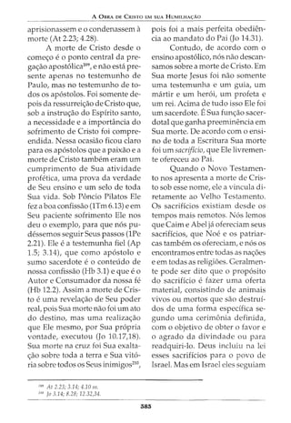 A 0BRA DE CRISTO EM SUA HUMILHA<;:AO
aprisionassem e 0 condenassem a
morte (At 2.23; 4.28).
A morte de Cristo desde o
come<;o e o ponto central da pre-
ga<;ao apostolica209
, e nao esta pre-
sente apenas no testemunho de
Paulo, mas no testemunho de to-
dos os apostolos. Foi somente de-
pois da ressurrei<;ao de Cristo que,
sob a instru<;ao do Espirito santo,
a necessidade e a importancia do
sofrimento de Cristo foi compre-
endida. Nessa ocasiao ficou claro
para os apostolos que a paixao e a
morte de Cristo tambem eram urn
cumprimento de Sua atividade
profetica, uma prova da verdade
de Seu ensino e urn selo de toda
Sua vida. Sob Poncio Pilatos Ele
fez a boa confissao (1Tm 6.13) e em
Seu paciente sofrimento Ele nos
deu o exemplo, para que nos pu-
dessemos seguir Seus passos (1Pe
2.21). Ele e a testemunha fiel (Ap
1.5; 3.14), que como apostolo e
sumo sacerdote e o conteudo de
nossa confissao (Hb 3.1) e que eo
Autor e Consumador da nossa fe
(Hb 12.2). Assim a morte de Cris-
to e uma revela<;ao de Seu poder
reaC pois Sua morte nao foi urn ato
do destino, mas uma realiza<;ao
que Ele mesmo, por Sua propria
vontade, executou (Jo 10.17)8).
Sua morte na cruz foi Sua exalta-
<;ao sobre toda a terrae Sua vito-
ria sobre todos os Seus inimigos210
,
209
At 2.23; 3.14; 4.10 55.
210
Jo 3.14; 8.28; 12.32,34.
585
pois foi a mais perfeita obedien-
cia ao mandato do Pai (Jo 14.31).
Contudo, de acordo com o
ensino apostolico, nos nao descan-
samos sobre a morte de Cristo. Em
Sua morte Jesus foi nao somente
uma testemunha e urn guia, urn
martir e urn heroi, urn profeta e
urn rei. Acima de tudo isso Ele foi
urn sacerdote. ESua fun<;ao sacer-
dotal que ganha preeminencia em
Sua morte. De acordo como ensi-
no de toda a Escritura Sua morte
foi urn sacrificio, que Ele livremen-
te ofereceu ao Pai.
Quando o Novo Testamen-
to nos apresenta a morte de Cris-
to sob esse nome, ele a vincula di-
retamente ao Velho Testamento.
Os sacrificios existiam desde os
tempos mais remotos. Nos lemos
que Cairn e Abel ja ofereciam seus
sacrificios, que Noe e os patriar-
cas tambem os ofereciam, enos os
encontramos entre todas as na<;5es
e em todas as religioes. Geralmen-
te pode ser dito que o proposito
do sacrificio e fazer uma oferta
material, consistindo de animais
vivos ou mortos que sao destrui-
dos de uma forma espedfica se-
gundo uma cerimonia definida,
com o objetivo de obter o favor e
o agrado da divindade ou para
readquiri-lo. Deus incluiu na lei
esses sacrificios para o povo de
Israel. Mas em Israel eles seguiam
 