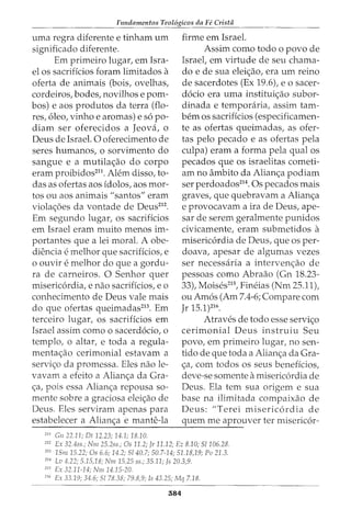 Fundamentos Teol6gicos da Fe Crista
uma regra diferente e tinham urn firme em Israel.
significado diferente. Assim como todo o povo de
Em primeiro lugar, em Isra- Israel, em virtude de seu chama-
el os sacrificios foram limitados a do e de sua elei<;ao, era urn reino
oferta de animais (bois, ovelhas, de sacerdotes (Ex 19.6), eo sacer-
cordeiros, bodes, novilhos e porn- docio era uma institui<;ao subor-
bos) e aos produtos da terra (flo- dinada e temporaria, assim tam-
res, oleo, vinho e aromas) e so po- bern os sacrifkios (especificamen-
diam ser oferecidos a Jeova, o te as ofertas queimadas, as ofer-
Deus de Israel. 0 oferecimento de tas pelo pecado e as ofertas pela
seres humanos, o sorvimento do culpa) eram a forma pela qual os
sangue e a mutila<;ao do corpo pecados que os israelitas cometi-
eram proibidos211
. Alem disso, to- am no ambito da Alian<;a podiam
das as ofertas aos idolos, aos mor- ser perdoados214
• Os pecados mais
tos ou aos animais "santos" eram graves, que quebravam a Alian<;a
viola<;oes da vontade de Deus212
. e provocavam a ira de Deus, ape-
Em segundo lugar, os sacrificios sar de serem geralmente punidos
em Israel eram muito menos im- civicamente, eram submetidos a
portantes que a lei moral. A obe- misericordia de Deus, que os per-
diencia e melhor que sacrificios, e doava, apesar de algumas vezes
o ouvir e melhor do que a gordu- ser necessaria a intervenc;ao de
ra de carneiros. 0 Senhor quer pessoas como Abraao (Gn 18.23-
misericordia, e nao sacrificios, eo 33), Moises215
, Fineias (Nm 25.11),
conhecimento de Deus vale mais ou Amos (Am 7.4-6; Compare com
do que ofertas queimadas213
. Em Jr 15.1)216
.
terceiro lugar, os sacrificios em Atraves de todo esse servi<;o
Israel assim como o sacerdocio, o cerimonial Deus instruiu Seu
templo, o altar, e toda a regula- povo, em primeiro lugar, no sen-
menta<;ao cerimonial estavam a tido de que toda a Alian<;a da Gra-
servic;o da promessa. Eles nao le- <;a, com todos os seus beneficios,
vavam a efeito a Alian<;a da Gra- deve-se somente amisericordia de
<;a, pois essa Alian<;a repousa so- Deus. Ela tern sua origem e sua
mente sobre a graciosa eleic;ao de base na ilimitada compaixao de
Deus. Eles serviram apenas para Deus: "Terei misericordia de
estabelecer a Alian<;a e mante-la quem me aprouver ter misericor-
------------------------------~--------~--
211
Gn 22.11; Dt 12.23; 14.1; 18.10.
212
Ex 32.4ss.; Nm 25.2ss.; Os 11.2; Jr 11.12; Ez 8.10; 51106.28.
213
15m 15.22; Os 6.6; 14.2; 5140.7; 50.7-14; 51.18,19; Pv 21.3.
m Lv 4.22; 5.15,18; Nm 15.25 ss.; 35.11; Js 20.3,9.
21
' Ex 32.11-14; Nm 14.15-20.
216
Ex 33.19; 34.6; 51 78.38; 79.8,9; Is 43.25; Mq 7.18.
384
 