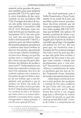 Fundamentos Teol6gicos da Fe Cristii
somente pelos pecados do povo,
mas tambem pelos seus pr6prios
pecados (Hb 7.27; 9.7), e pela mor-
te eram impedidos de dar conti-
nuidade ao seu sacerd6cio (Hb
7.23). 0 sangue de bodes e de tou-
ros nao podia remover pecados
nem purificar a consciencia (Hb
9.9,13; 10.4). Portanto, esses ani-
mais tinham que ser trazidos con-
tinuamente (10.1). Em uma pala-
vra, tudo isso era externo, fraco
inutile defeituoso (Hb 7.18; 8.7), e
apontava para urn futuro melhor.
Os israelitas piedosos aprenderam
a conhecer esse futuro melhor no
decorrer dos seculos, aguardando
o dia em que o Senhor estabelece-
ria uma nova Alianc;a, na qual Ele
mesmo faria a verdadeira expia-
c;ao, e faria com que Seu povo des-
frutasse das benc;aos de perdao e
renovac;ao218
• Particularmente em
Isaias essa expectativa alcanc;a sua
mais bela expressao. Seu livro de
conforto comec;a com o anuncio a
Jerusalem de que ja e findo 0 tem-
po da sua milicia, que a sua ini-
quidade esta perdoada e que ja
recebeu em dobro das maos do
Senhorportodososseuspecados
(Is 40.2). Depois disso ele desenvol-
ve a profecia do Servo do Senhor,
que toma sobre si as nossas enfer-
midades e as nossas dores, nossas
transgressoes e nossa punic;ao, e
nos da cura e paz (Is 53.2 ss.).
ciS Jr 31.33 ss.; 33.8; Ez 11.20; 36.25 ss.
* * * * *
Em total harmonia com o
Velho Testamento, o Novo Testa-
mento ve na morte de Cristo urn
sacrificio pelos nossos pecados.
Jesus nao disse somente que ele
veio para cumprir a lei e os profe-
tas e toda a justic;a (Mt 3.15; 5.17),
mas que tambem veio aplicar a Si
mesmo a profecia de Isaias a res-
peito do Servo do Senhor, que foi
ungido pelo Espirito do Senhor e
que tinha que pregar o Evangelho
aos pobres (Lc 4.17 ss.). Ele veio
para que, em harmonia com o
mandato do Pai, pudesse entregar
Sua vida e reave-la, para que des-
se sua vida pelas Suas ovelhas, e
pudesse dar Sua carne e Seu san-
gue como comida e bebida que
permanecesse para a vida eter-
na219. Sua morte eo verdadeiro sa-
crificio e o cumprimento de todos
os sacrificios que nos dias do Ve-
lho Testamento foram oferecidos
de acordo com as prescric;oes da lei.
Alem disso, a morte de Cris-
to e a mais perfeita das rendic;oes
avontade do Pai, uma evidencia
de que Cristo nao veio para ser
servido, mas para servir. Dessa
forma Sua morte e urn resgate
pago para a libertac;ao de muitos
do poder do pecado ao qual eles
estavam presos (Mt 20.28). A mor-
te de Cristo eo cumprimento da
cJ<J fa 2.19; 3.14; 6.51; 10.11,15,18; 12.24; 15.13.
386
 