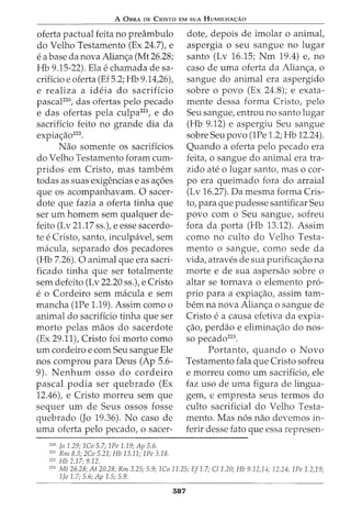 A 0BRA DE CRISTO EM SUA HUMILHA<;:Ao
oferta pactual feita no preambulo
do Velho Testamento (Ex 24.7), e
e a base da nova Alian<;a (Mt 26.28;
Hb 9.15-22). Ela e chamada de sa-
crificio e oferta (Ef 5.2; Hb 9.14,26),
e realiza a ideia do sacrificio
pascaF20
, das ofertas pelo pecado
e das ofertas pela culpa221
, e do
sacrificio feito no grande dia da
expia<;ao222
•
Nao somente os sacrificios
do Velho Testamento foram cum-
pridos em Cristo, mas tambem
todas as suas exigencias e as a<;5es
que os acompanhavam. 0 sacer-
dote que fazia a oferta tinha que
ser urn homem sem qualquer de-
feito (Lv 21.17 ss.), e esse sacerdo-
te e Cristo, santo, inculpavel, sem
macula, separado dos pecadores
(Hb 7.26). 0 animal que era sacri-
ficado tinha que ser totalmente
sem defeito (Lv 22.20 ss.), e Cristo
e o Cordeiro sem macula e sem
mancha (1Pe 1.19). Assim como o
animal do sacrificio tinha que ser
morto pelas maos do sacerdote
(Ex 29.11), Cristo foi morto como
urn cordeiro e com Seu sangue Ele
nos comprou para Deus (Ap 5.6-
9). Nenhum osso do cordeiro
pascal podia ser quebrada (Ex
12.46), e Cristo morreu sem que
sequer urn de Seus ossos fosse
quebrada (Jo 19.36). No caso de
uma oferta pelo pecado, o sacer-
220
Jo 1.29; 1Co 5.7; 1Pe 1.19; Ap 5.6.
221
Rm 8.3; 2Co 5.21; Hb 13.11; 1Pe 3.18.
222
Hb 2.17; 9.12.
dote, depois de imolar o animal,
aspergia o seu sangue no lugar
santo (Lv 16.15; Nm 19.4) e, no
caso de uma oferta da Alian<;a, o
sangue do animal era aspergido
sobre o povo (Ex 24.8); e exata-
mente dessa forma Cristo, pelo
Seu sangue, entrou no santo lugar
(Hb 9.12) e aspergiu Seu sangue
sobre Seu povo (1Pe 1.2; Hb 12.24).
Quando a oferta pelo pecado era
feita, o sangue do animal era tra-
zido ate o lugar santo, mas o cor-
po era queimado fora do arraial
(Lv 16.27). Da mesma forma Cris-
to, para que pudesse santificar Seu
povo com o Seu sangue, sofreu
fora da porta (Hb 13.12). Assim
como no culto do Velho Testa-
mento o sangue, como sede da
vida, atraves de sua purifica<;ao na
morte e de sua aspersao sobre o
altar se tornava o elemento pro-
prio para a expia<;ao, assim tam-
bern na nova Alian<;a o sangue de
Cristo e a causa efetiva da expia-
<;ao, perdao e elimina<;ao do nos-
so pecado223
.
Portanto, quando o Novo
Testamento fala que Cristo sofreu
e morreu como urn sacrificio, ele
faz uso de uma figura de lingua-
gem, e empresta seus termos do
culto sacrificial do Velho Testa-
mento. Mas n6s nao devemos in-
ferir desse fato que essa represen-
223
Mt 26.28; At 20.28; Rm 3.25; 5.9; 1Co 11.25; Ef 1.7; C/1.20; Hb 9.12,14; 12.24; 1Pe 1.2,19;
1Jo 1.7; 5.6; Ap 1.5; 5.9.
587
 