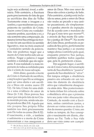 Fundamentos Teol6gicos da Fe Crista
ta<;ao seja acidental, irreal, e arbi- amor de Deus. Mas esse amor de
tniria. Pelo contrario, a Escritura Deus nao coloca a justi<;a de lado.
parte precisamente do fato de que Pelo contrario, a justi<;a esta inclu-
os sacrificios dos dias do Velho ida no amor, pois o amor de Deus
Testamento eram a imagem e a nao rouba ao pecado o seu cara-
sombra, e que receberam seu cum- ter pecaminoso, ele simplesmen-
primento no sacrificio de Cristo. te o perdoa atraves da expia<;ao.
Assim como Cristo era verdadei- Foi de acordo com o mandato do
ramente profeta, sacerdote e rei, e Pai que Cristo teve que morrer224
,
nao somente uma compara<;ao, da e atraves de Sua morte Ele satis-
mesma forma Sua entrega na mor- fez a justi<;a de Deus225
• Na morte
te nao foi urn sacrificio no sentido de Cristo Deus, perdoando os pe-
figurativo, mas no mais essencial cados de Seu povo, perfeitamente
e verdadeiro sentido da palavra. manteve Sua justi<;a e ao mesmo
N6s nao podemos negar que a tempo abriu o caminho pelo qual,
morte de Cristo tenha sido urn sa- enquanto preserva Sua justi<;a,
crificio. Negar a palavra e negar tambem justifica todos aqueles
tambern a realidade que ela repre- que, pela fe, pertencem a Jesus.
senta. E essa realidade e a mais im- Em segundo lugar, o sacrifi-
portante de todas as realidades para cio de Cristo e uma demonstra<;ao
n6s: e a fonte de nossa salva<;ao. tanto de Sua obediencia "passiva"
Alem disso, quando a morte quanto de Sua obediencia "ativa".
de Cristo e chamada de sacrificio, Em tempos antigos a obediencia
a implica<;ao e que Ele se entregou passiva era colocada em urn ter-
para ser uma oferta e urn sacriff- reno tao distante da obediencia
cio a Deus em aroma suave (Ef ativa que virtualmente desapare-
5.2). De fato, Cristo foi uma dadi- cia atras dela. Mas posteriormen-
va e uma evidencia do amor de te tanta enfase foi colocada sobre
Deus (Jo 3.16). Deus provou Seu a obediencia ativa que a primeira
amor por n6s pelo fato deter Cris- teve seu justo valor obscurecido .
to morrido por n6s, sendo n6s ain- Contudo, de acordo com a Escri-
da pecadores (Rm 5.8). Aquele que tura, ambas caminham juntas, e
nao poupou Seu proprio Filho devem ser vistas como os dois la-
tambem nos clara graciosamente dos da mesma questao. Cristo, em
com Ele todas as coisas (Rm 8.32). todos os tempos, de Sua concep-
0 nascimento, a vida, e tambem <;ao e nascimento em diante, obe-
o sofrimento e a morte de Cristo deceu ao Pai. Toda a Sua vida
demonstram e nos asseguram o deve ser vista como urn cumpri-
--------------------~----------------------
,. Mt 26.54; Lc 24.25; At 2.23; 4.28.
"·' Mt 3.15; 5.17; fa 10.17,18; Rm 3.25,26.
588
 