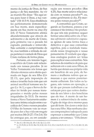 A 0BRA DE CRISTO EM suA HuMILHA<;:Ao
mento da justi<;a de Deus, de Sua
justi<;a e de Seu mandata. Ao vir
ao mundo Ele disse: "Eis aqui es-
tou para fazer 6 Deus, a tua von-
tade" (Hb 10.5-9). Essa obediencia
foi perfeitamente demonstrada
em Sua morte, mais especifica-
mente em Sua morte na cruz (Fp
2.8). 0 Novo Testamento afirma
abundantemente que atraves do
sofrimento e da morte de Cristo,
pela primeira vez o pecado foi
expiado, perdoado e removido.
Nao somente o cumprimento da
lei, mas tambem a retirada da cul-
pa pertence avontade de Deus que
Cristo realizou de forma plena.
Portanto, em terceiro lugar,
o sacriffcio de Cristo esta relacio-
nado aos nossos pecados. Ja no
Velho Testamento n6s lemos que
Abraao ofereceu uma oferta quei-
mada em lugar de seu filho (Gn
22.13L que pela imposi<;ao de
maos o israelita fazia com que urn
animal sacrificial tomasse seu lu-
gar (Lv 16.1), e que o Servo doSe-
nhor foi ferido por nossas trans-
gressoes e moido pelas nossas
iniquidades (Is 53.5). Da mesma
forma o Novo Testamento estabe-
lece uma intima rela<;ao entre o sa-
crificio de Cristo e nossos pecados.
0 Filho do homem veio ao mun-
do para dar a Sua vida em resgate
por muitos (Mt 20.27; 1Tm 2.6). Ele
foi entregue por, ou em conside-
226
Rm 8.3; Hb 10.6,18; 1Pe 3.18; 1Jo 2.2; 4.10.
ra<;ao aos nossos pecados (Rm
4.25), Sua morte estava relaciona-
da com os nossos pecados226
, ou,
como geralmente se diz, Ele mor-
reu pelos nossos pecados227
•
A comunhao que Cristo, se-
gundo as Escrituras, passou a ter
conosco e tao intimae tao profun-
da que n6s nao podemos sequer
formar uma ideia sobre ela. 0 ter-
mo sofrimento substitutivo expres-
sa apenas de uma forma fraca e
defectiva o que essa comunhao
significa, pois a realidade trans-
cende nossa imagina<;ao e nosso
pensamento. Everdade que algu-
mas analogias podem ser feitas
para explicar essa comunhao. N6s
sabemos da existencia de pais que
sofreram em e com seus filhos, de
her6is que deram sua propria vida
em beneficia de seu pais, de ho-
mens e mulheres nobres que se-
mearam o que outros posterior-
mente colheram. Em todos os lu-
gares, n6s vemos em opera<;ao, a
lei de que poucos trabalham e se
esfor<;am para que outros desfru-
tem de seu labor e dos beneficios
que ele traz. A morte de urn ho-
mem e a sobrevivencia de outro.
0 grao de trigo deve morrer para
que de fruto. Em dores a mae da a
luz o seu filho. Mas nenhuma des-
sas compara<;6es e adequada para
expressar a comunhao que Cristo
passou a ter conosco. "Dificilmen-
227
Lc 22.19,20; Jo 10.15; Rm 5.8; 8.32; 1Co 15.3; 2Co 5.14,15,21; G/3.13; 1Ts 5.10; Hb 2.9; 1Pe
2.21.
389
 