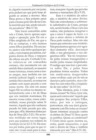 Fundamentos Teol6gicos da Fe Crista
te, alguem morreria por urn justo;
pois podera ser que pelo born al-
guem se anime a morrer. Mas
Deus prova o Seu proprio amor
para conosco pelo fato deter Cris-
to morrido por nos, sendo nos ain-
da pecadores" (Rm 5.7,8).
Nao havia comunhao entre
nos e Cristo, havia apenas sepa-
ra<_:ao e oposi<_:ao, pois Ele era o
Filho unigenito do Pai, em que o
Pai se compraz, e nos eramos
como filhos perdidos. Ele era jus-
to, santo e nao tinha qualquer pe-
cado, enos eramos pecadores, cul-
pados diante de Deus, e impuros
da cabe<;a aos pes. Contudo Cris-
to colocou-se em comunhao
conosco, nao meramente em urn
sentido fisico (natural), ao assumir
nossa natureza, nossa carne enos-
so sangue, mas tambem em urn
sentido judicial (legal), e em urn
sentido etico (moral), ao entrar em
contato com nosso pecado e com
nossa morte. Ele esta em nosso
lugar; Ele se coloca no mesmo re-
lacionamento com a lei de Deus
que nos tambem mantemos; Ele
assume nossa culpa, nossa enfer-
midade, nossa puni<_:ao sobre Si
mesmo; Aquele que nao conheceu
pecado foi feito pecado por nos,
para que, nEle, fossemos feitos jus-
ti<;a de Deus (2Co 5.21). Ele se tor-
nou maldi<_:ao em nosso lugar,
para que pudesse nos redimir da
maldi<_:ao da lei (Gl3.13). Ele mor-
reu por todos, para que os que vi-
vern nao vivam mais para si mes-
390
mos, mas para Aquele que por eles
morreu e ressuscitou (2Co 5.15).
Esse e o misterio da salva-
<;ao, o misterio do amor divino.
Nos nao entendemos o sofrimen-
to substitutivo de Cristo, porque
nos, sendo hostis a Deus e uns aos
outros, nao podemos imaginar o
que 0 amor e capaz de fazer, e 0
que o amor eterno e infinito de
Deus pode realizar. Mas nos nao
temos que entender esse misterio.
Nos precisamos apenas crer agra-
deci-damente nEle, descansar
nEle, e nos gloriarmos e nos ale-
grarmos nEle. "Ele foi traspassa-
do pelas nossas transgress6es e
moido pelas nossas iniqiiidades.
0 castigo que nos traz a paz esta-
va sobre Ele, e pelas Suas
pisaduras fomos sarados. Todos
nos andavamos desgarrados
como ovelhas; cada urn de nos se
desviava pelo caminho, mas o Se-
nhor fez cair sobre Ele a iniqiiida-
de de nos todos" (Is 53.5,6).
"Que diremos, pois, avista
destas cousas? Se Deus e por nos,
quem sera contra nos? Aquele que
nao poupou Seu proprio Filho,
antes, por nos o entregou,
porventura, nao nos clara gracio-
samente com Ele todas as cousas?
Quem intentara acusa<_:ao contra
os eleitos de Deus? EDeus quem
os justifica. Quem os condenara?
ECristo Jesus quem morreu ou,
antes, quem ressuscitou, o qual
esta adireita de Deus e tambem
intercede por nos" (Rm 8.31-34).
 