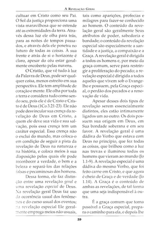 A REVELA<;:Ao GERAL
cultuar em Cristo como seu Pai.
0 Sol da justi<;a proporciona uma
vista maravilhosa que se estende
ate as extremidades da terra. Atra-
ves dessa luz ele olha para tra.s,
para as noites de tempos passa-
dos, e atraves dela ele penetra no
futuro de todas as coisas. A sua
frente e atras de si 0 horizonte e
claro, apesar do ceu estar geral-
mente encoberto pelas nuvens.
0 Cristao, que ve tudo aluz
da Palavra de Deus, pode ser qual-
quer coisa, menos estreito em sua
perspectiva. Ele tern amplitude de
cora<;ao e mente. Ele olha por toda
a terrae considera tudo como sen-
do seu, pois ele ede Cristo e Cris-
to ede Deus (1Co 3.21-23). Ele nao
pode desvincular sua cren<;a da re-
·ela<;ao de Deus em Cristo, a
quem ele deve sua vida e sua sal-
va<;ao, pois essa cren<;a tern urn
carater especial. Essa cren<;a nao
o exclui do mundo, mas coloca-o
em condi<;ao de seguir a pista da
revela<;ao de Deus na natureza e
na hist6ria, e coloca meios asua
disposi<;ao pelos quais ele pode
reconhecer a verdade, o bern e a
beleza e separa-los das rela<;6es
ralsas e pecaminosas dos homens.
Dessa forma, ele faz distin-
(ao entre uma revela<;ao geral e
uma revela<;ao especial de Deus.
:a revela<;ao geral Deus faz uso
da ocorrencia usual dos fenome-
:ws e do curso usual dos eventos;
:' :1 re·ela<;ao especial Ele geral-
:--:.1:'nte emprega meios nao usuais,
39
tais como apari<;6es, profecias e
milagres para fazer-se conhecido
ao homem. 0 conteudo da reve-
la<;:ao geral sao geralmente Seus
atributos de poder, sabedoria e
bondade; o conteudo da revela<;ao
especial sao especialmente a san-
tidade e a justi<;:a, a compaixao e a
Gra<;a. A revela<;ao geral edirigida
a todos os homens e, por meio da
gra<;a comum, serve para restrin-
gir a prolifera<;ao do pecado; are-
vela<;ao especial edirigida a todos
aqueles que vivem sob o Evange-
lho e possuem, pela Gra<;a especi-
al, o perdao dos pecados e a reno-
va<;ao de vida.
Apesar desses dois tipos de
revela<;ao serem essencialmente
distintos, eles estao intimamente
ligados urn ao outro. Os dois pos-
suem sua origem em Deus, em
Sua bondade soberana e em seu
favor. A revela<;ao geral e uma
dadiva do Verbo que estava com
Deus no principia, que fez todas
as coisas, que brilhou como a luz
nas trevas e iluminou todos os
homens que vieram ao mundo (Jo
1.1-9). A revela<;ao especial euma
dadiva do mesmo Verbo, que foi
feito carne em Cristo, e que agora
echeio de Gra<;:a e de verdade (Jo
1.14). A Gra<;:a eo conteudo de
ambas as revela<;6es, de tal forma
que uma seja indispensavel aou-
tra.
Ea gra<;:a comum que torna
possivel a Gra<;a especiat prepa-
ra o caminho para ela, e depois lhe
 