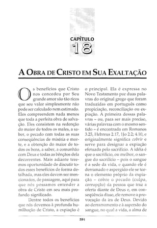 CAPITULO
11®
A 0BRA DE CRISTO EM SuA EXALTA~Ao
0
s beneficios que Cristo
nos concedeu por Seu
grande amor sao tao ricos
que seu valor simplesmente nao
pode ser calculado nem estimado.
Eles compreendem nada menos
que toda a perfeita obra de salva-
<;ao. Eles consistem na reden<;ao
do maior de todos os males, a sa-
ber, o pecado com todas as suas
consequencias de miseria e mor-
te, e a obten<;ao do maior de to-
dos os bens, a saber, a comunhao
com Deus e todas as ben<;aos dela
decorrentes. Mais adiante tere-
mos oportunidade de discutir to-
dos esses beneficios de forma de-
talhada, mas eles devem ser men-
passagem, aqm para
que possamos entender a
obra de Cristo em seu mais pro-
funda significado.
Dentre todos os beneficios
o principal. Ela e expressa no
Novo Testamento por duas pala-
vras do original grego que foram
traduzidas em portugues como
propicia<;ao, reconcilia<;ao ou ex-
pia<;ao. A primeira dessas pala-
vras - ou, para ser mais preciso,
varias palavras como mesmo sen-
tido - e encontrada em Romanos
3.25, Hebreus 2.17, lJo 2.2; 4.10, e
originalmente significa cobrir e
serve para designar a expia<;ao
efetuada pelo sacrificio. A ideia e
que o sacrificio, ou melhor, o san-
gue do sacriffcio - pois o sangue
e a sede da vida, e quando ele e
derramado e aspergido ele se tor-
na o elemento proprio da expia-
<;ao - cobre o p (culpa;
pessoa que traz a
oferta diante de Deus e, em con-
sequencia disso, ele remove a pro-
voca<;ao ira de Deus. Devido
que n6s devemos aprofunda hu- ao
milha<;ao de CristoI a expia<;ao e
e aaspersao do
a vida, a alma de
591
 
