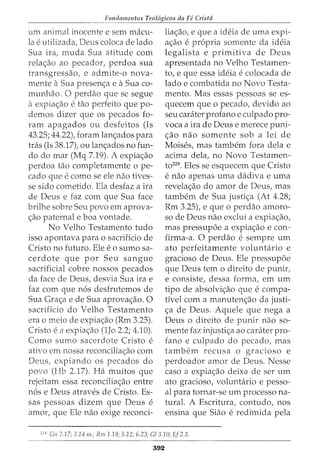 Fundamentos Teol6gicos da Fe Crista
--------------------·
urn animal inocente e sem macu-
lae utilizada, Deus coloca de lado
Sua ira, muda Sua atitude com
rela<;ao ao pecador, perdoa sua
transgressao, e admite-o nova-
mente aSua presen<;a e aSua co-
munhao. 0 perdao que se segue
aexpia<;:ao etao perfeito que po-
demos dizer que os pecados fo-
ram apagados ou desfeitos (Is
43.25; 44.22), foram lan<;ados para
tras (Is 38.17), ou lan<;:ados no fun-
do do mar (Mq 7.19). A expia<;ao
perdoa tao completamente ope-
cado que e como se ele nao tives-
se sido cometido. Ela desfaz a ira
de Deus e faz com que Sua face
brilhe sobre Seu povo em aprova-
<;:ao paternal e boa vontade.
No Velho Testamento tudo
isso apontava para o sacrificio de
Cristo no futuro. Ele eo sumo sa-
cerdote que por Seu sangue
sacrificial cobre nossos pecados
da face de Deus, desvia Sua ira e
faz com que n6s desfrutemos de
Sua Gra<;:a e de Sua aprova<;:ao. 0
sacrificio do Velho Testamento
era o meio de expia<;:ao (Rm 3.25).
Cristo en expia<;:ao (1Jo 2.2; 4.10).
Como sumo sacerdote Cristo e
ativo em nossa reconcilia<;:ao com
Deus, expiando os pecados do
povo (Hb 2.17). Ha muitos que
rejeitam essa reconcilia<;ao entre
n6s e Deus atraves de Cristo. Es-
sas pessoas dizem que Deus e
amor, que Ele nao exige reconci-
lia<;:ao, e que a ideia de uma expi-
a<;:ao e propria somente da ideia
legalista e primitiva de Deus
apresentada no Velho Testamen-
to, e que essa ideia e colocada de
lado e combatida no Novo Testa-
mento. Mas essas pessoas se es-
quecem que o pecado, devido ao
seu carater profano e culpado pro-
voca a ira de Deus e merece puni-
<;:ao nao somente sob a lei de
Moises, mas tambem fora dela e
acima dela, no Novo Testamen-
to228. Eles se esquecem que Cristo
e nao apenas uma dadiva e uma
revela<;:ao do amor de Deus, mas
tambem de Sua justi<;:a (At 4.28;
Rm 3.25), e que o perdao ammo-
so de Deus nao exclui a expia<;:ao,
mas pressup6e a expia<;:ao e con-
firma-a. 0 perdao e sempre urn
ato perfeitamente voluntario e
gracioso de Deus. Ele pressup6e
que Deus tern o direito de punir,
e consiste, dessa forma, em urn
tipo de absolvi<;:ao que e compa-
tivel com a manuten<;:ao da justi-
<;a de Deus. Aquele que nega a
Deus o direito de punir nao so-
mente faz injusti<;:a ao carater pro-
fano e culpado do pecado, mas
tambem recusa o gracioso e
perdoador amor de Deus. Nesse
caso a expia<;:ao deixa de ser urn
ato gracioso, voluntario e pesso-
al para tornar-se urn processo na-
tural. A Escritura, contudo, nos
ensina que Siao e redimida pela
228
Gn 2.17; 3.14 ss.; Rm1.18; 5.12; 6.23; Gl3.10; Ef2.3.
592
 