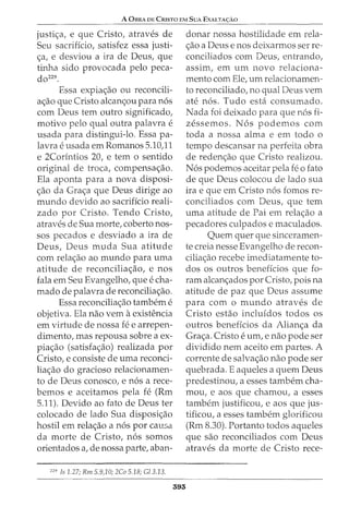 A 0BRA DE CRisTo EM SuA ExALTA<;:Ao
justic;a, e que Cristo, atraves de
Seu sacrificio, satisfez essa justi-
c;a, e desviou a ira de Deus, que
tinha sido provocada pelo peca-
dozz9.
Essa expiac;ao ou reconcili-
ac;ao que Cristo alcanc;ou para n6s
com Deus tern outro significado,
motivo pelo qual outra palavra e
usada para distingui-lo. Essa pa-
lavra eusada em Romanos 5.10)1
e 2Cor1ntios 20, e tern o sentido
original de troca, compensac;ao.
Ela aponta para a nova disposi-
c;ao da Grac;a que Deus dirige ao
mundo devido ao sacrificio reali-
zado por Cristo. Tendo Cristo,
atraves de Sua morte, coberto nos-
sos pecados e desviado a ira de
Deus, Deus muda Sua atitude
com relac;ao ao mundo para uma
atitude de reconciliac;ao, e nos
fala em Seu Evangelho, que e cha-
mado de palavra de reconciliac;:ao.
Essa reconciliac;:ao tambem e
objetiva. Ela nao vern aexistencia
em virtude de nossa fe e arrepen-
dimento, mas repousa sobre a ex-
piac;ao (satisfac;ao) realizada por
Cristo, e consiste de uma reconci-
liac;ao do gracioso relacionamen-
to de Deus conosco, e n6s a rece-
bemos e aceitamos pela fe (Rm
5.11). Devido ao fato de Deus ter
colocado de lado Sua disposic;ao
hostil em relac;ao a n6s por causa
da morte de Cristo, n6s somos
orientados a, de nossa parte, aban-
229
Is 1.27; Rm 5.9,10; 2Co 5.18; G/3.13.
393
donar nossa hostilidade em rela-
c;:ao a Deus e nos deixarmos ser re-
conciliados com Deus, entrando,
assim, em urn novo relaciona-
mento com Ele, urn relacionamen-
to reconciliado, no qual Deus vern
ate n6s. Tudo esta consumado.
Nada foi deixado para que n6s fi-
zessemos. N 6s podemos com
toda a nossa alma e em todo o
tempo descansar na perfeita obra
de redenc;:ao que Cristo realizou.
N6s podemos aceitar pela fe o fato
de que Deus colocou de lado sua
ira e que em Cristo n6s fomos re-
conciliados com Deus, que tern
uma atitude de Pai em relac;:ao a
pecadores culpados e maculados.
Quem quer que sinceramen-
te creia nesse Evangelho de recon-
ciliac;ao recebe imediatamente to-
dos os outros beneficios que fo-
ram alcanc;ados por Cristo, pois na
atitude de paz que Deus assume
para com o mundo atraves de
Cristo estao incluidos todos os
outros beneficios da Alianc;a da
Grac;a. Cristo e urn, e nao pode ser
dividido nem aceito em partes. A
corrente de salvac;:ao nao pode ser
quebrada. E aqueles a quem Deus
predestinou, a esses tambem cha-
mou, e aos que chamou, a esses
tambem justificou, e aos que jus-
tificou, a esses tambem glorificou
(Rm 8.30). Portanto todos aqueles
que sao reconciliados com Deus
atraves da morte de Cristo rece-
 
