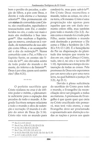 Fundamentos Teol6gicos da Fe Crista
bern o perdao de pecados, a ado-
<_;:ao de filhos, a paz com Deus, o
direito a vida eterna e a heran<_;:a
celestiaF30
. Eles permanecem em
urn status de comunhao com Cris-
to, sao crucificados, sepultados e
ressuscitados com Ele, e estabe-
lecidos no ceu, e cada vez mais e
mais sao moldados a Sua ima-
gem231. Eles recebem o Espirito,
que os renova, conduze-os aver-
dade, da testemunho de sua ado-
<_;:ao como filhos, e os acompanha
ate o dia da reden<_;:ao232
• Nessa
comunhao com o Pai, o Filho e o
Espirito Santo, os crentes sao li-
vres da lei233
, sao elevados acima
de todo poder do mundo e da
morte, do inferno e de Satanas234
.
Deus e por eles; quem sera contra
eles? (Rm 8.31).
* * * * *
0 perfeito sacrificio que
Cristo realizou na cruz e de infi-
nito poder e merito, e plenamen-
te suficiente para a expia<_;:ao dos
pecados de todo o mundo. A Sa-
grada Escritura sempre relaciona
a todo o mundo a obra de reden-
<_;:ao e recria<_;:ao. 0 mundo e o ob-
jeto do amor de Deus (Jo 3.16).
Cristo nao veio ao mundo para
230
Rm 5.1; 8.17; G/4.5
231
Rm 6.3 ss.; 8.29; Gl 2.20; EJ4.22-24.
232
Jo 3.6; 16.3; Rm 8.15; EJ4.30.
233
Rm 7.1ss.; Gl 2.19; 3.13; 4.5; 5.1.
condena-lo, mas para salva-lo235
.
Em Cristo Deus reconciliou o
mundo, todas as coisas, no ceu e
na terra, a Si mesmo. Cristo e uma
propicia<_;:ao nao apenas para
aqueles que em urn dado mo-
mento creem nEle, mas tambem
para todo o mundo (1Jo 2.2). As-
sim como o mundo foi criado pelo
Filho, assim tambem o mundo
esta destinado a pertencer a Ele
como o Filho e herdeiro (Jo 1.29;
2Co 5.9; Cl1.20). Eo beneplacito
do Pai na dispensa<_;:ao da pleni-
tude dos tempos que reuniu to-
dos em urn, cujo Cabe<_;:a e Cristo,
tudo, isto e, no ceu e na terra (Ef
1.10). Aproxima-se o tempo dares-
taura<_;:ao de todas as coisas. Pela
promessa de Deus n6s esperamos
por urn novo ceu e por uma nova
terra, na qual habitara a justi<_;:a (At
3.21; Ap 21.1).
Devido a plena suficiencia
do sacrificio de Cristo para todo
o mundo, o Evangelho da recon-
cilia<_;:ao deve ser pregado a todas
as criaturas. A promessa do Evan-
gelho e que quem quer que creia
no Cristo crucificado nao perece-
ra, mas tera vida eterna, e esse
Evangelho deve ser proclamado
e apresentado sem distin<_;:ao a to-
das as na<_;:6es e povos aos quais
2
·H Jo 16.33; Rm 8.38; lCo 15.55; 1Jo 3.8; Ap 12.10.
235
fa 3.17; 4.42; 6.33,51; 12.47.
394
 