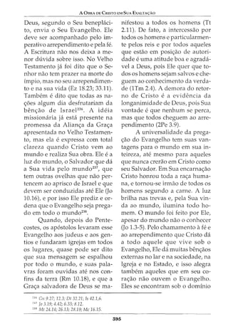 A 0BRA DE CRISTO EM SuA EXALTA<;:Ao
Deus, segundo o Seu beneplaci-
to, envia o Seu Evangelho. Ele
deve ser acompanhado pelo im-
perativo arrependimento e pela fe.
A Escritura nao nos deixa a me-
nor duvida sobre isso. No Velho
Testamento ja foi dito que o Se-
nhor nao tern prazer na morte do
impio, mas no seu arrependimen-
to e na sua vida (Ez 18.23; 33.11).
Tambem e dito que todas as na-
<;6es algum dia desfrutariam da
benc;ao de Israel236
• A ideia
missionaria ja esta presente na
promessa da Alianc;a da Grac;a
apresentada no Velho Testamen-
to, mas ela e expressa com total
clareza quando Cristo vern ao
mundo e realiza Sua obra. Ele e a
luz do mundo, o Salvador que da
a Sua vida pelo mundo237
, que
tern outras ovelhas que nao per-
tencem ao aprisco de Israel e que
devem ser conduzidas ate Ele (Jo
10.16), e por isso Ele prediz e or-
dena que o Evangelho seja prega-
do em todo o mundo238
•
Quando, depois do Pen.te-
costes, os ap6stolos levaram esse
Evangelho aos judeus e aos gen-
tios e fundaram igrejas em todos
os lugares, quase pode ser dito
que sua mensagem se espalhou
por todo o mundo, e suas pala-
vras foram ouvidas ate nos con-
fins da terra (Rm 10.18), e que a
Grac;a salvadora de Deus se rna-
136
Gn 9.27; 12.3; Dt 32.21; Is 42.1,6.
'
37
Jo 3.19; 4.42; 6.33; 8.12.
138
Mt 24.14; 26.13; 28.19; Me 16.15.
395
nifestou a todos os homens (Tt
2.11). De fato, a intercessao por
todos os homens e particularmen-
te pelos reis e por todos aqueles
que estao em posic;ao de autori-
dade e uma atitude boa e agrada-
vel a Deus, pois Ele quer que to-
dos os homens sejam salvos e che-
guem ao conhecimento da verda-
de (1Tm 2.4). A demora do retor-
no de Cristo e a evidencia da
longanimidade de Deus, pois Sua
vontade e que nenhum se perca,
mas que todos cheguem ao arre-
pendimento (2Pe 3.9).
A universalidade da prega-
c;ao do Evangelho tern suas van-
tagens para o mundo em sua in-
teireza, ate mesmo para aqueles
que nunca crerao em Cristo como
seu Salvador. Em Sua encarnac;ao
Cristo honrou toda a rac;a huma-
na, e tornou-se irmao de todos os
homens segundo a carne. A luz
brilha nas trevas e, pela Sua vin-
da ao mundo, ilumina todo ho-
mem. 0 mundo foi feito por Ele,
apesar do mundo nao o conhecer
(Jo 1.3-5). Pelo chamamento afee
ao arrependimento que Cristo da
a todo aquele que vive sob o
Evangelho, Ele da muitas benc;aos
externas no lar e na sociedade, na
Igreja e no Estado, e isso alegra
tambem aqueles que em seu co-
rac;ao nao ouvem o Evangelho.
Eles se encontram sob o dominio
 