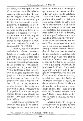 Fundamentos Teol6gicos da Fe Crista
do Verbo, sao protegidos de ter-
riveis pecados, e, em distin<;ao das
na<;6es pagas, desfrutam de mui-
tos privilegios. Alem disso, n6s
nao podemos nos esquecer que
Cristo, por Sua paixao e morte,
promoveu a liberta<;ao da criatu-
ra dos poderes da maldade, a re-
nova<;ao do ceu e da terra, a res-
taura<;ao e a reconcilia<;ao de to-
das as coisas, tanto de anjos quan-
to de homens. Em Cristo, o orga-
nismo da ra<;a humana e o mun-
do como cria<;ao de Deus, sao res-
taurados (Ef 1.10; Cll.20).
Todavia, n6s nao devemos
deduzir dessa absoluta universa-
lidade da prega<;ao do Evangelho
e da oferta da Gra<;a que os bene-
ficios de Cristo sejam destinados
a todas as pessoas individualmen-
te. Isso e negado de forma conclu-
siva pelo fato de que nos dias do
Velho Testamento Deus deixou
que os pagaos seguissem seus
pr6prios caminhos e escolheu so-
mente o povo de Israel como Sua
propriedade. Isso e negado tam-
bern pelo fato de que, na plenitu-
de dos tempos, nao obstante a
universalidade da prega<;ao do
Evangelho, Ele limitou as pro-
messas de Sua Gra<;a atraves dos
seculos a uma pequena parcela da
humanidade.
As afirma<;6es gerais que sao
encontradas aqui e ali na Escritu-
ra nao podem ser tomadas em urn
sentido absoluto por quem quer
que seja, mas devem ser conside-
radas em urn sentido relativo.
Todas elas foram escritas sob a
profunda impressao da distin<;ao
entre a dispensa<;ao do Velho e do
Novo Testamento. Dificilmente
n6s podemos perceber isso, mas
os ap6stolos, que cresceram no
particularissimo do judaismo,
sentiram profundamente a tre-
menda mudan<;a que Cristo intro-
duziu no relacionamento das na-
<;6es. Eles constantemente se refe-
rem a isso como urn grande mis-
terio que tern se mantido atraves
dos seculos, mas que foi revela-
do aos ap6stolos e profetas pelo
Espirito. Eles viam urn grande
misterio no fato de que os pagaos
seriam co-herdeiros do mesmo
corpo e que compartilhariam da
promessa de Cristo. 0 muro de
separa<;ao fora quebrado. 0 san-
gue da cruz promoveu a paz. Em
Cristo nao ha judeu nem grego,
nem barbaro nem cita. Todas as
limita<;6es de na<;ao e lingua, de
descendencia e de cor, de idade e
de familia, de tempo e de lugar
foram eliminadas. Todos os que
estao em Cristo sao novas criatu-
ras. A Igreja e constituida de to-
das as ra<;as e linguas, povos e
na<;6es239
•
Mas no momento em que a
Escritura entra na questao de para
quem Cristo alcan<;ou Seus bene-
239
Rm 16.25,26; Ef1.10; 3.3-9; C/1.26,27; 2Tm 1.10,11; Ap 5.9.
396
 