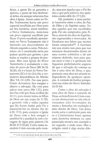 A OBRA DE CRISTO EM SuA EXALTA<;:Ao
ficios, a quem Ele os garantiu e
aplicou, e quem de fato desfruta-
ra deles, ela sempre relaciona Sua
obra aIgreja. Assim como no Ve-
lho Testamento havia urn povo
especial escolhido por Deus para
ser Seu herdeiro, assim tambem,
o Novo Testamento, menciona
urn povo especial escolhido par
Deus. 0 povo escolhido apresen-
tado no Novo Testamento nao e
limitado aos descendentes de
Abraao segundo a carne. Pelo con-
tnirio, ele e constitufdo tanto por
judeus quanta par gentios, e par
todas as nac;oes e grupos de pes-
soas. Mas essa Igreja do Novo
Testamento e exatamente a reu-
niao do povo de Deus (Mt 16.18;
18.20), ela eo Israel do Novo Tes-
tamento (2Co 6.16; Gl6.16t aver-
dadeira descendencia de Abraao
(Rm 9.8; Gl 4.29). Por esse povo
Cristo derramou Seu sangue e
obteve a salvac;ao. Ele veio para
salvar esse povo (Mt 1.21), para
dar Sua vida por Suas ovelhas (Jo
10.11), para reunir todos os filhos
de Deus em urn corpo (Jo 11.52),
e garantir vida a todos aqueles
que lhe foram dados pelo Pai e
ressuscita-los no ultimo dia (Jo
6.39; 17.2), para comprar a Igreja
de Deus com o Seu sangue e
santifica-la e purifica-la com ala-
vagem de agua pela palavra (At
20.28; Ef 5.25,26). Como sumo sa-
cerdote Cristo ora nao pelo mun-
do, mas par aqueles que o Pai lhe
deu e que pela palavra dos ap6s-
tolos crerao nEle (Jo 17.9,20).
Ha, portanto, a mais perfei-
ta harmonia entre a obra do Pai,
do Filho e do Espfrito santo. To-
dos aqueles que sao escolhidos
pelo Pai sao comprados pelo Fi-
lho e, atraves da obra do Espfrito,
sao regenerados e renovados. As
Escrituras nos falam que muitos
foram comprados240
• A Escritura
nao nos ensina isso para que nos
sintamos desanimados diante de
uma norma arbitraria e de urn
numero definido, mas para que,
em meio aluta e aapostasia n6s
fiquemos perfeitamente seguros
de que a salvac;ao do comec;o ao
fim e uma obra de Deus, e que,
portanto, essa obra ira adiante in-
dependente de qualquer oposi-
c;ao. A vontade do Senhor prospe-
rara nas maos do Servo Sofredor
(Is 53.10).
Como a obra de salvac;ao e
uma obra de Deus e somente de
Deus, os beneffcios de Cristo nun-
ca nos alcanc;ariam se n6s nao ti-
vessemos sido levantados da
morte e firmados em exaltac;ao a
mao direita de Deus. Urn Jesus
morto seria o suficiente para n6s
se o Cristianismo fosse apenas
uma doutrina abstrata ou uma
prescric;ao moral e urn exemplo a
ser seguido, e nada mais. Mas a
religiao crista e alga muito dife-
'
40
Is 53.11,12; Mt 20.28; 26.28; Rm 5.15,19; J-Ib 2.10; 928.
397
 