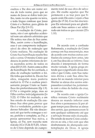 A 0BRA DE CrusTa EM SuA EXALTA<;:Ao
exaltou e lhe deu urn nome aci-
ma de todo nome, para que ao
nome de Jesus se dobre todo joe-
lho, tanto no ceu quanto na terra,
e toda lingua confesse que Jesus
Cristo eo Senhor, para gloria de
Deus Pai (Fp 2.9-11).
A exalta<;ao de Cristo, par-
tanto, nao e urn apendice aciden-
tal nem urn adendo arbitrario que
Ele sofreu nos dias de Sua carne.
Mas, assim como a humilha<;ao,
esse e urn componente indispen-
savel da obra de reden<;ao que
Cristo realizou. Na exalta<;ao de
Cristo Sua humilha<;ao recebe Seu
selo e coroa. 0 mesmo Cristo que
desceu as partes inferiores da ter-
ra ascendeu acima de todos os
ceus (Ef4.9,10). Assimcomo a obra
de humilha<;ao lhe foi confiada, a
obra de exalta<;ao tambem o foi.
Ele tinha que realiza-la. Ela era Sua
obra, ninguem mais poderia
realiza-la. 0 Pai o exaltou preci-
samente porque Cristo se humi-
lhou tao profundamente (Fp 1.9).
0 Pai a ninguem julga, mas ao
Filho confiou todo julgamento (Jo
5.22). 0 Filho foi exaltado, e em
Seu estado de exalta<;ao Ele con-
tinua Sua obra para provar que
Ele e 0 verdadeiro, perfeito e po-
deroso Salvador. Ele nao descan-
sara ate que tenha entregue o rei-
no, perfeito e completo, ao Pai, e
possa apresentar Sua noiva, a
Igreja, ao Pai, sem mancha nem
macula (1Co 15.24; Ef 5.25). Ahon-
ra de Cristo depende do cumpri-
399
mento total de sua obra de salva-
<;ao. Ele exalta aqueles que lhe
pertencem e os traz para que fi-
quem onde Ele esta e vejam a Sua
gloria (Jo 17.24). E no fim dos tem-
pos Ele retornara para ser glorifi-
cado em Seus santos e ser admi-
rado em todos os que creram (2Ts
1.10).
*****
De acordo com a confissao
Reformada, a exalta<;ao de Cristo
come<;a em Sua ressurrei<;ao, mas
de acordo com muitas outras con-
fiss6es ela come<;a bern antes, isto
e, em Sua descida ao inferno. Essa
descida e interpretada de forma
muito variada. A igreja grega en-
tende que o significado dessa des-
cida e que Cristo, com Sua natu-
reza divina e com Sua alma hu-
mana foi ao mundo inferior para
libertar as almas dos santos ante-
passados e conduzi-las, juntamen-
te com a alma do ladrao da cruz,
ao paraiso.
De acordo com a igreja Ca-
tolica romana Cristo realmente
desceu ao mundo inferior com
Sua alma e permaneceu la por al-
gum tempo para libertar as almas
dos santos, que permaneceram la
sem qualquer sofrimento ate que
a salva<;ao tivesse sido alcan<;ada.
Do estado de morte Cristo condu-
ziu-os ao ceu, e fez com que eles
desfrutassem da aben<;oada con-
templa<;ao de Deus. A igreja
 