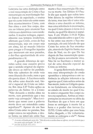Fundamentos Teol6gicos da Fe Crista
Luterana faz uma distin<;ao entre
a real ressurrei<;ao de Cristo e Sua
ressurrei<;_:ao ou manifesta<;_:ao fisi-
ca depms de sepultado, e ensina
que no curto intervalo entre esses
dois acontecimentos Cristo, com
Sua alma e com Seu corpo, des-
ceu ao inferno para anundar Sua
vit6ria aos demonios e aos conde-
nados. E muitos te6logos, especi-
almente nos tempos modernos,
afirmam que Cristo, antes de Sua
ressurrei<;_:ao, seja em corpo seja
em alma, foi ao mundo inferior
para pregar o Evangelho aqueles
que morreram em seus pecados,
e dar-lhes oportunidade de arre-
pendimento e fe.
A grande diferen<;_:a de opi-
nioes sobre esse assunto prova
que o sentido original da expres-
sao desceu ao inferno foi perdido.
N6s nao sabemos de onde veio
essa clausula do credo, nem o que
ela queria dizer. A Escritura nada
diz sobre uma descida reat lite-
ral e espacial de Cristo ao infer-
no. Em Atos 2.27 Pedro aplica as
palavras do Salmo 16 a Cristo:
"Nao deixaras a minha alma na
morte, nem permitiras que o teu
santo veja corrup<;ao". Mas e evi-
dente que nesse caso a palavra
morte deve ser entendida como
sepultura242
. Apesar de em Sua
alma Cristo estar no paraiso, Seu
corpo estava na sepultura, e des-
sa forma no intervalo entre Sua
morte e Sua ressurrei<;_:ao Ele esta-
va na morte. Em Efesios 4.9 Pau-
lo diz que aquele que subiu tam-
bern desceu as regioes inferiores
da terra, mas isso nao e uma refe-
renda a uma desdda ao inferno,
mas uma referenda a encarna<;ao,
na qual Cristo desceu a terra ou a
morte, na qual Ele desceu a sepul-
tura. E em 1Pedro 3.19-21 Pedro
nao esta falando sobre o que Cris-
to fez entre sua morte e Sua res-
surrei<;_:ao, ele esta falando do que
Cristo fez antes de Sua encarna-
<;_:ao, atraves do Espfrito Santo, nos
dias de Noe, ou do que Ele fez
depois de Sua ressurrei<;_:ao quan-
do Ele ja estava novamente vivo.
Nao ha na Escritura o menor si-
nal de uma descida espacial de
Cristo ao inferno.
A igreja Reformada abando-
nou essa interpreta<;_:ao do credo
apost6lico e interpretou-a em re-
ferenda as afli<;_:oes infernais e as
agonias que Cristo sofreu antes de
Sua morte, tanto no G6lgota quan-
ta no Getsemani, ou relaciona-a
ao estado de morte no qual Cris-
to esteve enquanto Seu corpo es-
tava na sepultura. Ambas as inter-
preta<;_:oes se encaixam na ideia da
Escritura de que a hora em que
Jesus se entregou a morte foi a
hora e o poder das trevas (Lc
22.53). Cristo sabia que essa hora
tinha chegado, e Ele voluntaria-
mente se entregou a ela243
. Nessa
---------------------------------------------
'
42
A versiio utilizada pelo autor diz: "Niio deixarcis a minha alma no inferno, nem permitirtis que a
tw santo veja corrupr;iio" (N. do T.).
243
fa 8.20; 12.23,27; 13.1; 17.1.
400
 