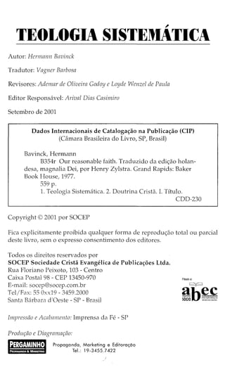 ~
TEOLOGIA SISTEMATICA
Autor: Hermann Bavinck
Tradutor: Vagner Barbosa
Revisores: Ademar de Oliveira Godoy e Loyde Wenzel de Paula
Editor Responsavel: Arival Dias Casimiro
Setembro de 2001
Dados Internacionais de Catalogaao na Publicaao (CIP)
(Camara Brasileira do Livro, SP, Brasil)
Bavinck, Hermann
B354r Our reasonable faith. Traduzido da edi<;:ao holan-
desa, magnalia Dei, por Henry Zylstra. Grand Rapids: Baker
Book House, 1977.
559 p.
1. Teologia Sistematica. 2. Doutrina Crista. I. Titulo.
CDD-230
Copyright© 2001 por SOCEP
Fica explicitamente proibida qualquer forma de reprodw;:ao total ou parcial
deste livro, sem o expresso consentimento dos editores.
Todos os direitos reservados por
SOCEP Sociedade Crista Evangelica de Publicac;;oes Ltda.
Rua Floriano Peixoto, 103- Centro
Caixa Postal 98 - CEP 13450-970
E-mail: socep@socep.com.br
Tel/Fax: 55 Oxx19- 3459.2000
Santa Barbara d'Oeste- SP -Brasil
Impressao e Acabamento: Imprensa da Fe- SP
Prodw;ao e Diagramar;ao:
Propaganda, Marketing e Editora~ao
Tel.: 19-3455.7422
Filiadoa:
 