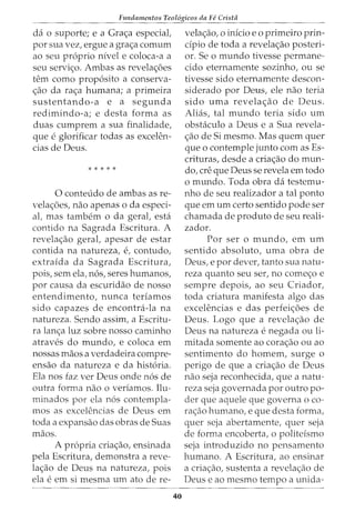 Fundamentos Teol6gicos da Fe Crista
da o suporte; e a Grac;a especiat
por sua vez, ergue a grac;a comurn
ao seu proprio nivel e coloca-a a
seu servic;o. Ambas as revelac;oes
tern como proposito a conserva-
c;ao da rac;a humana; a primeira
sustentando-a e a segunda
redimindo-a; e desta forma as
duas cumprem a sua finalidade,
que e glorificar todas as excelen-
cias de Deus.
* * * * *
0 conteudo de ambas as re-
velac;oes, nao apenas o da especi-
al, mas tambem o da geral, esta
contido na Sagrada Escritura. A
revelac;ao geral, apesar de estar
contida na natureza, e, contudo,
extraida da Sagrada Escritura,
pois, sem ela, n6s, seres humanos,
por causa da escuridao de nosso
entendimento, nunca teriamos
sido capazes de encontra-la na
natureza. Sendo assim, a Escritu-
ra lanc;a luz sobre nosso caminho
atraves do mundo, e coloca em
nossas maos a verdadeira compre-
ensao da natureza e da historia.
Ela nos faz ver Deus onde nos de
outra forma nao o veriamos. Ilu-
minados por ela nos contempla-
mos as excelencias de Deus em
toda a expansao das obras de Suas
maos.
A propria criac;ao, ensinada
pela Escritura, demonstra a reve-
lac;ao de Deus na natureza, pois
ela e em si mesma um ato de re-
40
velac;ao, o inicio eo primeiro prin-
cipia de toda a revelac;ao posteri-
or. Se o mundo tivesse permane-
cido eternamente sozinho, ou se
tivesse sido eternamente descon-
siderado por Deus, ele nao teria
sido uma revelac;ao de Deus.
Alias, tal mundo teria sido urn
obstaculo a Deus e a Sua revela-
c;ao de Si mesmo. Mas quem quer
que o contemple junto com as Es-
crituras, desde a criac;ao do mun-
do, ere que Deus se revela em todo
o mundo. Toda obra da testemu-
nho de seu realizador a tal ponto
que em urn certo sentido pode ser
chamada de produto de seu reali-
zador.
Por ser o mundo, em urn
sentido absoluto, uma obra de
Deus, e por clever, tanto sua natu-
reza quanto seu ser, no comec;o e
sempre depois, ao seu Criador,
toda criatura manifesta algo das
excelencias e das perfeic;oes de
Deus. Logo que a revelac;ao de
Deus na natureza e negada ou li-
mitada somente ao corac;ao ou ao
sentimento do homem, surge o
perigo de que a criac;ao de Deus
nao seja reconhecida, que a natu-
reza seja governada por outro po-
der que aquele que governa o co-
rac;ao humano, e que desta forma,
quer seja abertamente, quer seja
de forma encoberta, o politeismo
seja introduzido no pensamento
humano. A Escritura, ao ensinar
a criac;ao, sustenta a revelac;ao de
Deus e ao mesmo tempo a unida-
 